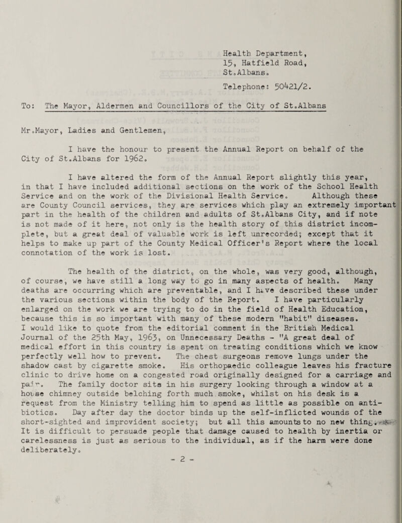 Health Department, 15» Hatfield Road, StoAlbansa Telephone; 50421/2. i' To; The Mayor, Aldermen and Councillors of the City of St«Albans } MroMayor, Ladies and Gentlemen, I have the honour to present the Annual Report on behalf of the City of StaAlbans for 1962a I have altered the form of the Annual Report slightly this year, in that I have included additional sections on the work of the School Health Service and on the work of the Divisional Health Service» Although these are County Council services, they ape services which play an extremely important' part in the health of the children and adults of St®Albans City, and if note is not made of it here, not only is the health story of this district incom- j plete, but a great deal of valuable work is left unrecorded; except that it helps to make up part of the County Medical Officer®s Report where the local connotation of the work is lost* The health of the district, on the whole, was very good, although, of course, we have still a long wsiy to go in many aspects of health* Many deaths are occurring which are preventable, and I hi.ve described these under ! the various sections within the body of the Report* I have particularly J enlarged on the work we are trying to do in the field of Health Education, because this is so important with many of these modern habit” diseases. I would like to quote from the editorial comment in the British Medical Journal of the 25th May, 1965? on Unnecessary Deaths - A great deal of medical effort in this country is spent on treating conditions which we know perfectly well how to prevent. The chest surgeons remove lungs under the shadow cast by cigarette smoke. His orthopaedic colleague leaves his fracture clinic to drive home on a congested road originally designed for a carriage and pa.l'*'’. The family doctor site in his surgery looking through a window at a ' house chimney outside belching forth much smoke, whilst on his desk is a ) request from the Ministry telling him to spend as little as possible on anti- | biotics. Day after day the doctor binds up the self-inflicted wounds of the short-sighted and improvident society; but all this amounts to no new thing. It is difficult to persuade people that damage caused to health by inertia or carelessness is just as serious to the individual, as if the harm were done deliberately®