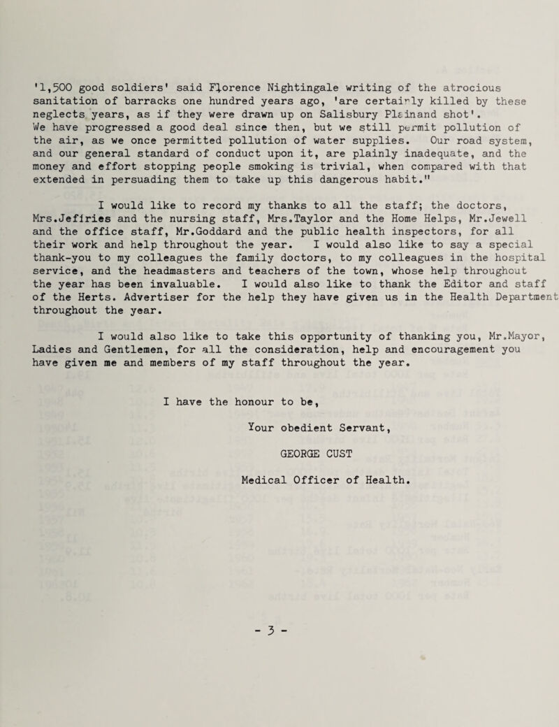 '1,500 good soldiers' said Florence Nightingale writing of the atrocious sanitation of barracks one hundred years ago, 'are certairly killed by these neglects years, as if they were drawn up on Salisbury Plsinand shot'. We have progressed a good deal since then, but we still permit pollution of the air, as we once permitted pollution of water supplies. Our road system, and our general standard of conduct upon it, are plainly inadequate, and the money and effort stopping people smoking is trivial, when compared with that extended in persuading them to take up this dangerous habit. I would like to record my thanks to all the staff; the doctors, Mrs.Jeflries and the nursing staff, Mrs.Taylor and the Home Helps, Mr.Jewell and the office staff, Mr.Goddard and the public health inspectors, for all their work and help throughout the year. I would also like to say a special thank-you to ray colleagues the family doctors, to my colleagues in the hospital service, and the headmasters and teachers of the town, whose help throughout the year has been invaluable. I would also like to thank the Editor and staff of the Herts. Advertiser for the help they have given us in the Health Department throughout the year. I would also like to take this opportunity of thanking you, Mr.Mayor, Ladies and Gentlemen, for all the consideration, help and encouragement you have given me and members of my staff throughout the year. I have the honour to be. Your obedient Servant, GEORGE GUST Medical Officer of Health.