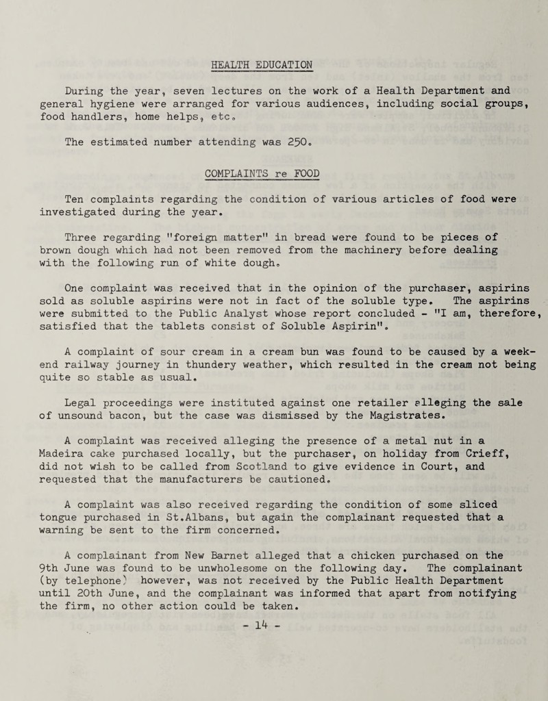 HEALTH EDUCATION During the year, seven lectures on the work of a Health Department sind general hygiene were arranged for various audiences, including social groups, food handlers, home helps, etCo The estimated number attending was 250o COMPLAINTS re FOOD Ten complaints regarding the condition of various articles of food were investigated during the year. Three regarding foreign matter in bread were found to be pieces of brown dough which had not been removed from the machinery before dealing with the following run of white dough. One complaint was received that in the opinion of the purchaser, aspirins sold as soluble aspirins were not in fact of the soluble type. The aspirins were submitted to the Public Analyst whose report concluded - I am, therefore, satisfied that the tablets consist of Soluble Aspirin, A complaint of sour cream in a cream bun was found to be caused by a week¬ end railway journey in thundery weather, which resulted in the cream not being quite so stable as usual. Legal proceedings were instituted against one retailer alleging the sale of unsound bacon, but the case was dismissed by the Magistrates, A complaint was received alleging the presence of a metal nut in a Madeira cake purchased locally, but the purchaser, on holiday from Crieff, did not wish to be called from Scotland to give evidence in Court, and requested that the manufacturers be cautioned, A complaint was also received regarding the condition of some sliced tongue purchased in St,Albans, but again the complainaint requested that a warning be sent to the firm concerned, A complainant from New Barnet alleged that a chicken purchased on the 9th June was found to be unwholesome on the following day. The complainant (by telephone) however, was not received by the Public Health Department until 20th June, and the complainant was informed that apart from notifying the firm, no other action could be talcen.