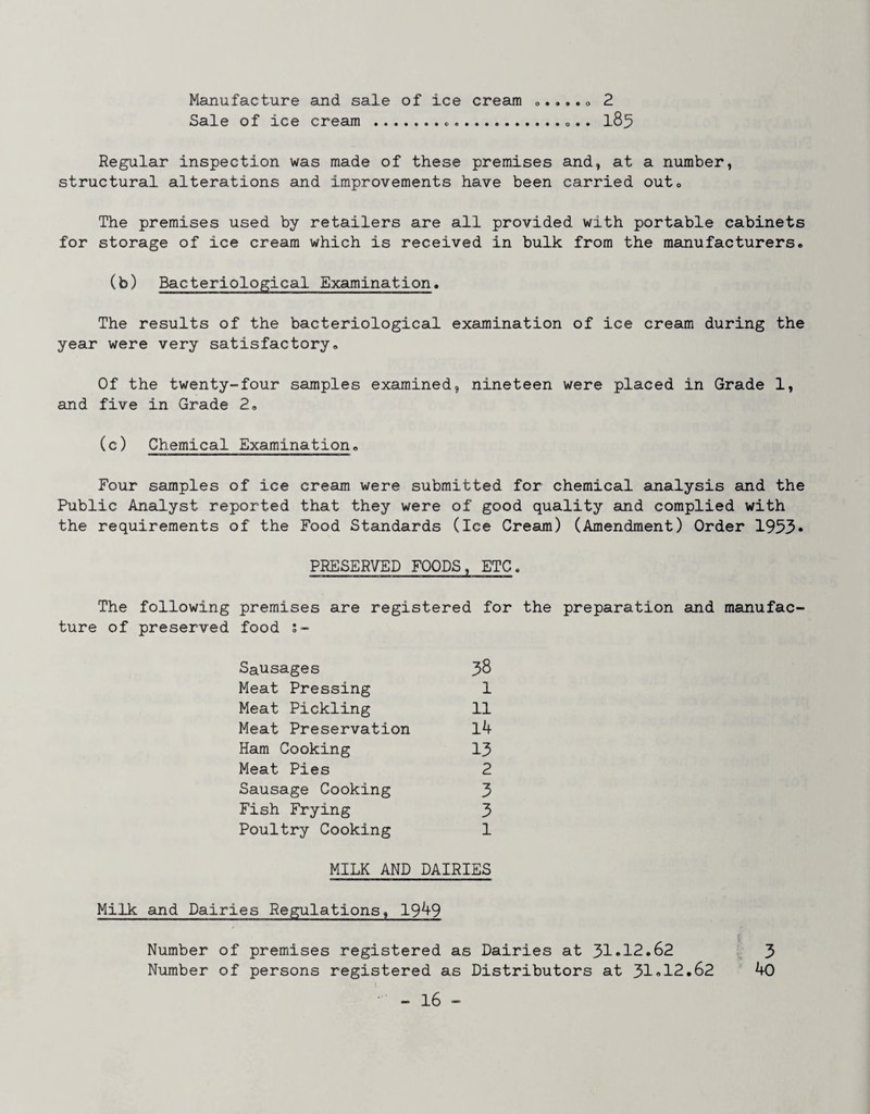 Manufacture and sale of ice cream Sale of ice cream ... o » • • • o 2 185 Regular inspection was made of these premises and, at a number, structural alterations and improvements have been carried outo The premises used by retailers are all provided with portable cabinets for storage of ice cream which is received in bulk from the manufacturers. (b) Bacteriological Examination. The results of the bacteriological examination of ice cream during the year were very satisfactory. Of the twenty-four samples examined, nineteen were placed in Grade 1, and five in Grade 2, (c) Chemical Examination, Four samples of ice cream were submitted for chemical analysis and the Public Analyst reported that they were of good quality and complied with the requirements of the Food Standards (Ice Cream) (Amendment) Order 1953* PRESERVED FOODS, ETC. The following premises are registered for the preparation and manufac ture of preserved food J- Sausages Meat Pressing Meat Pickling Meat Preservation Ham Cooking Meat Pies Sausage Cooking Fish Frying Poultry Cooking 38 1 11 14 13 2 3 3 1 MILK AND DAIRIES Milk and Dairies Regulations, 1949 Number of premises registered as Dairies at 31»12.62 Number of persons registered as Distributors at 31»12.62 3 40