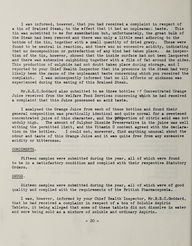 I was informed, however, that you had received a complaint in respect of a tin of Braised Steak, to the effect that it had an unpleasant taste. This tin was submitted to me for examihation but, unfortunately, the great bulk of the Steak had been removed and there was only a little meat adhering to the bottom of the tin, together with a small quantity of dried gravy. These were found to be neutral in reaction, and there was no excessive acidity, indicating that no decomposition or putrefaction of any kind had taken place. An inspec¬ tion of the tin, however, showed that the inside surface had not been lacquered and there was extensive sulphiding together with a film of fat around the sides. This production of sulphide had not doubt taken place during storage, and I reported to your Chief Health Inspector that its presence in the Steak had very likely been the cause of the unpleasant taste concerning which you received the complaint. I was subsequently informed that no ill effects or sickness was experienced during the eating of this Braised Steak, Mr.R.E.C.Goddard also submitted to me three bottles Concentrated Orange Juice received from the Welfare Food Services concerning which he had received a complaint that this Juice possessed an acid taste, I analysed the Orange Juice from each of these bottles and found their general composition was practically identical and quite normal for a sweetened concentrated juice of this character, and the proportion of citric acid was not unduly high. The amount of Sulphur Dioxide Preservative in the juice was well withing the permitted limit, and the Vitamin C content agreed with the declara¬ tion on the bottles. I could not, moreover, find anything unusual about the odour and taste of this Orange Juice and it was quite free from any excessive acidity or bitterness, CONDIMENTS. Fifteen samples were submitted during the year, all of which were found to be in a satisfactory condition and complied with their respective Statutory Orders, DRUGS. Sixteen samples were submitted during the year, all of which were of good quality and complied with the requirements of the British Pharmacopoeia. I was, however, informed by your Chief Health Inspector, Mr.R.E.C.Goddard, that he had received a complaint in respect of a box of Soluble Aspirin Tablets, it being alleged that some of these tablets did not dissolve in water and were being sold as a mixture of soluble and ordinary Aspirin.