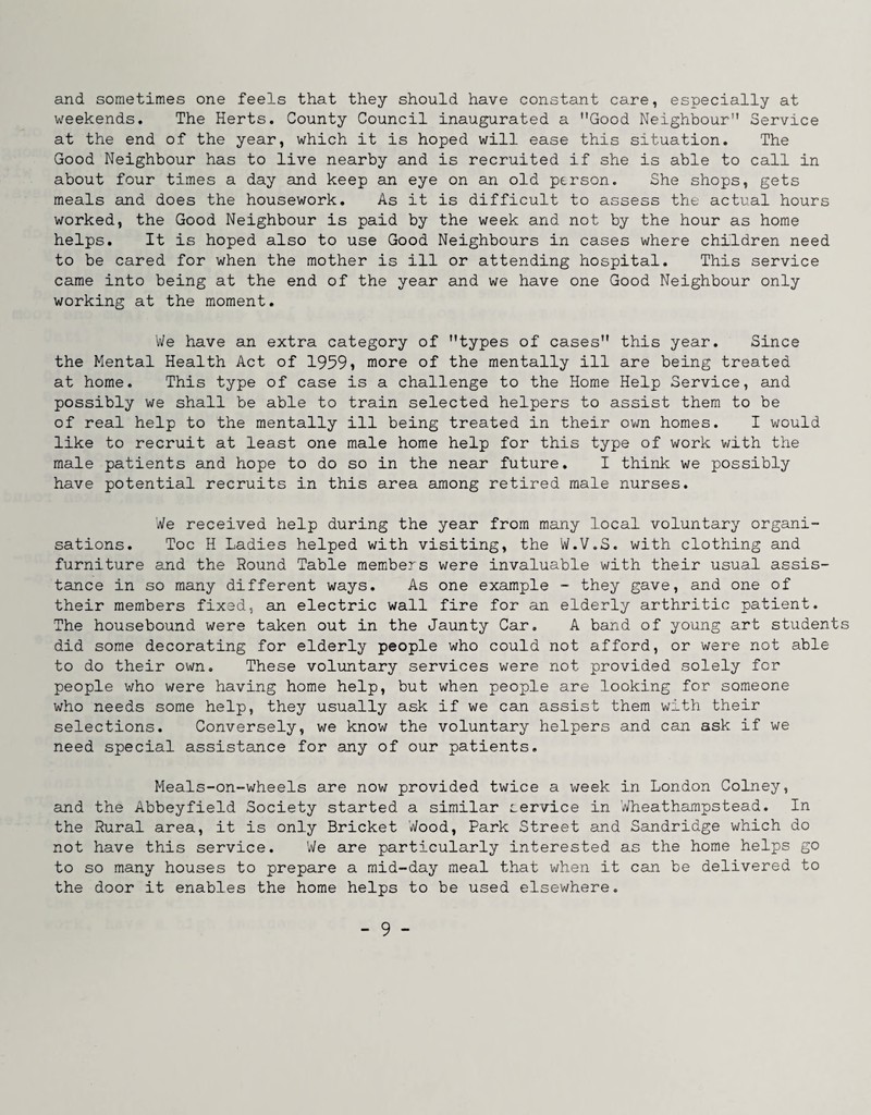 and sometimes one feels that they should have constant care, especially at weekends. The Herts. County Council inaugurated a Good Neighbour Service at the end of the year, which it is hoped will ease this situation. The Good Neighbour has to live nearby and is recruited if she is able to call in about four times a day and keep an eye on an old person. She shops, gets meals and does the housework. As it is difficult to assess the actual hours worked, the Good Neighbour is paid by the week and not by the hour as home helps. It is hoped also to use Good Neighbours in cases where children need to be cared for when the mother is ill or attending hospital. This service came into being at the end of the year and we have one Good Neighbour only working at the moment. V/e have an extra category of types of cases this year. Since the Mental Health Act of 1959i more of the mentally ill are being treated at home. This type of case is a challenge to the Home Help Service, and possibly we shall be able to train selected helpers to assist them to be of real help to the mentally ill being treated in their own homes. I would like to recruit at least one male home help for this type of work with the male patients and hope to do so in the near future. I think we possibly have potential recruits in this area among retired male nurses. We received help during the year from many local voluntary organi¬ sations. Toe H Ladies helped with visiting, the W.V.S. with clothing and furniture and the Hound Table members were invaluable with their usual assis¬ tance in so many different ways. As one example - they gave, and one of their members fixed, an electric wall fire for an elderly arthritic patient. The housebound were taken out in the Jaunty Car, A band of young art students did some decorating for elderly people who could not afford, or were not able to do their own. These voluntary services were not provided solely for people who were having home help, but when people are looking for someone who needs some help, they usually ask if we can assist them with their selections. Conversely, we know the voluntary helpers and can ask if we need special assistance for any of our patients. Meals-on-wheels are now provided twice a week in London Colney, and the Abbeyfield Society started a similar service in Wheathampstead. In the Rural area, it is only Bricket Wood, Park Street and Sandridge which do not have this service. We are particularly interested as the home helps go to so many houses to prepare a mid-day meal that when it can be delivered to the door it enables the home helps to be used elsewhere.