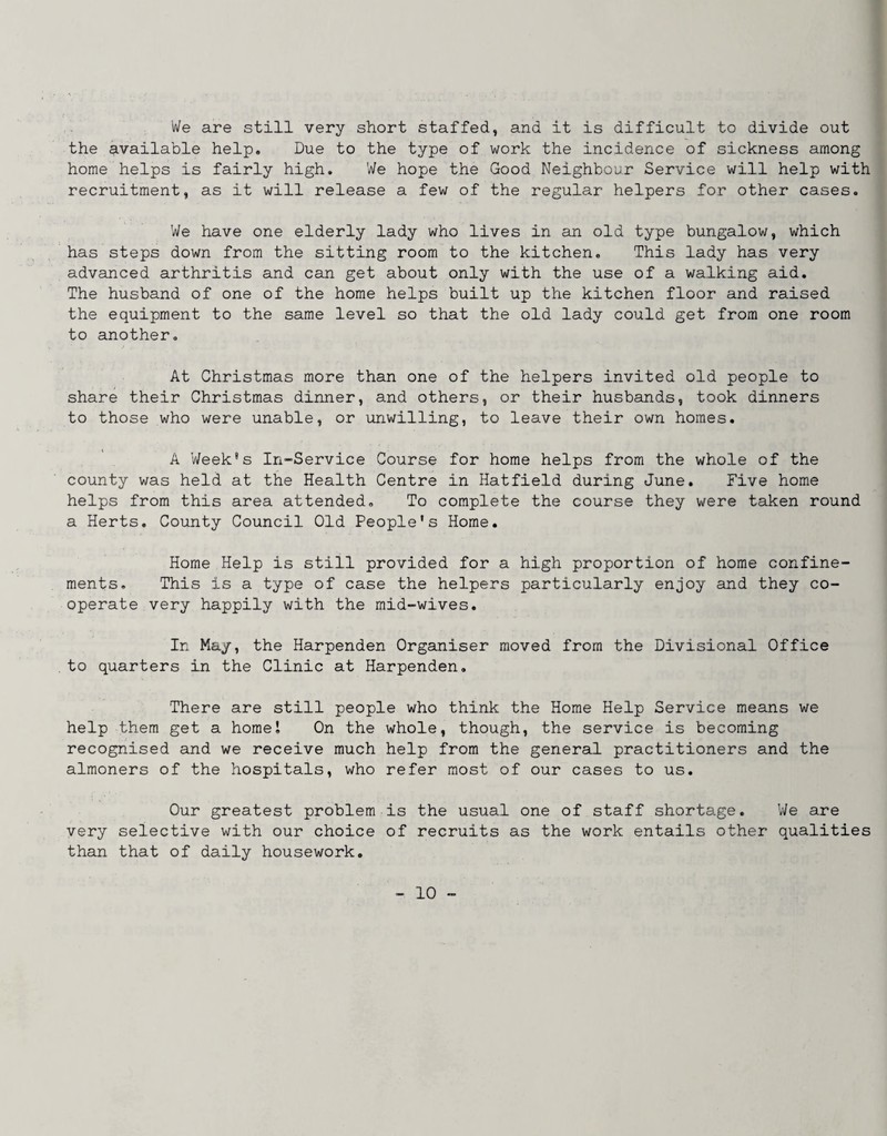 We are still very short staffed, and it is difficult to divide out the available help. Due to the type of work the incidence of sickness among home helps is fairly high. We hope the Good Neighbour Service will help with recruitment, as it will release a few of the regular helpers for other cases. We have one elderly lady who lives in an old type bungalow, which has steps down from the sitting room to the kitchen. This lady has very advanced arthritis and can get about only with the use of a walking aid. The husband of one of the home helps built up the kitchen floor and raised the equipment to the same level so that the old lady could get from one room to another. At Christmas more than one of the helpers invited old people to share their Christmas dinner, and others, or their husbands, took dinners to those who were unable, or unwilling, to leave their own homes. A Week's In-Service Course for home helps from the whole of the county was held at the Health Centre in Hatfield during June. Five home helps from this area attended. To complete the course they were taken round a Herts. County Council Old People's Home. Home Help is still provided for a high proportion of home confine¬ ments. This is a type of case the helpers particularly enjoy and they co¬ operate very happily with the mid-wives. In May, the Harpenden Organiser moved from the Divisional Office to quarters in the Clinic at Harpenden. There are still people who think the Home Help Service means we help them get a home I On the whole, though, the service is becoming recognised and we receive much help from the general practitioners and the almoners of the hospitals, who refer most of our cases to us. Our greatest problem is the usual one of staff shortage. IVe are very selective with our choice of recruits as the work entails other qualities than that of daily housework.