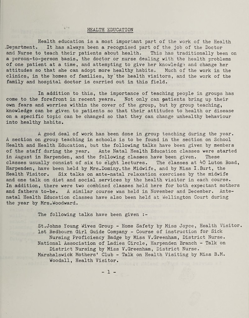 HEALTH EDUCATION Health education is a most important part of the work of the Health •Department. It has always been a recognised part of the job of the Doctor and Nurse to teach their patients about health. This has traditionally been on a person-to-person basis, the doctor or nurse dealing with the health problems of one patient at a time, and attempting to give her knowledgB and change her attitudes so that she can adopt more healthy habits. Much of the work in the clinics, in the homes of families, by'the health visitors, and the work of the family and hospital doctor is carried out in this field. In addition to this, the importance of teaching people in groups has come to the forefront in recent years. Not only can patients bring up their own fears and worries within the cover of the group, but by group teaching, knowledge can be given to patients so that their attitudes to health or disease on a specific topic can be changed so that they can change unhealthy behaviour into healthy habits. A good deal of work has been done in group teaching during the year. A section on group teaching in schools is to be found in the section on School Health and Health Education, but the following talks have been given by members of the staff during the year. Ante Natal Health Education classes were started in August in Harpenden, and the following classes have been given. These classes usually consist of six to eight lectures. The classes at 40 Luton Road, Harpenden, have been held by Mrs.Dominy,the Midwife, and by Miss I.Burt, the Health Visitor. Six talks on ante-natal relaxation exercises by the midwife and one talk on diet and social services by the health visitor in each course. In addition, there were two combined classes held here for both expectant mothers and fathers to-be. A similar course was held in November and December. Ante¬ natal Health Education classes have also been held at Wellington Court during the year by Mrs.Woodward. The following talks have been given ;- St.Johns Young Wives Group - Home Safety by Miss Joyce, Health Visitor. 1st Redbourn Girl Guide Company - Course of instruction for Sick Nursing Proficiency Badge by Miss V.Greenham, District Nurse. National Association of Ladies Circle, Harpenden Branch - Talk on District Nursing by Miss V.Greenham, District Nurse. Marshalswick Mothers’ Club - Talk on Health Visiting by Miss B.M. Woodall, Health Visitor,