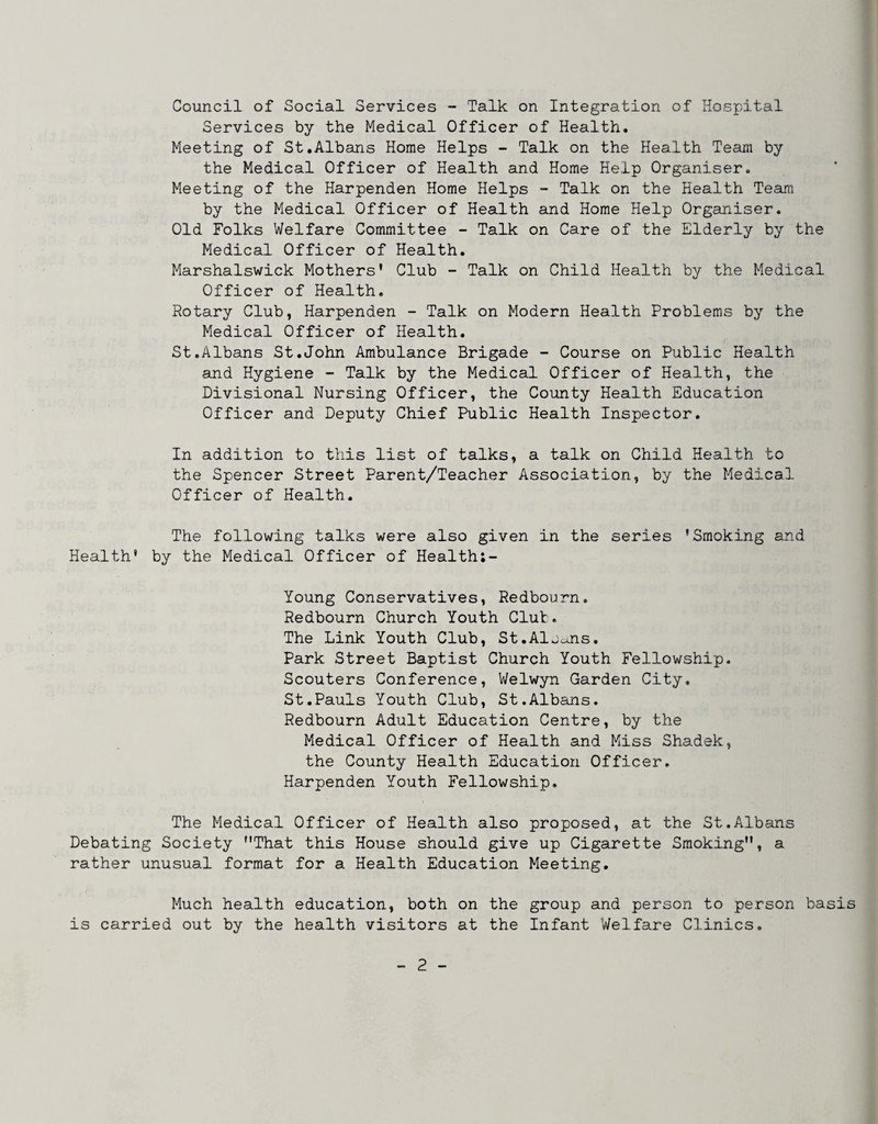 Council of Social Services - Talk on Integration of Hospital Services by the Medical Officer of Health. Meeting of St.Albans Home Helps - Talk on the Health Team by the Medical Officer of Health and Home Help Organiser. Meeting of the Harpenden Home Helps - Talk on the Health Team by the Medical Officer of Health and Home Help Organiser. Old Folks Welfare Committee - Talk on Care of the Elderly by the Medical Officer of Health. Marshalswick Mothers' Club - Talk on Child Health by the Medical Officer of Health. Rotary Club, Harpenden - Talk on Modern Health Problems by the Medical Officer of Health. St.Albans St.John Ambulance Brigade - Course on Public Health and Hygiene - Talk by the Medical Officer of Health, the Divisional Nursing Officer, the County Health Education Officer and Deputy Chief Public Health Inspector. In addition to this list of talks, a talk on Child Health to the Spencer Street Parent/Teacher Association, by the Medical Officer of Health. The following talks were also given in the series 'Smoking and Health' by the Medical Officer of Health;- Young Conservatives, Redbourn. Redbourn Church Youth Clut. The Link Youth Club, St.Alj^jis. Park Street Baptist Church Youth Fellowship. Scouters Conference, Welwyn Garden City, St.Pauls Youth Club, St.Albans. Redbourn Adult Education Centre, by the Medical Officer of Health and Miss Shadek, the County Health Education Officer. Harpenden Youth Fellowship. The Medical Officer of Health also proposed, at the St.Albans Debating Society That this House should give up Cigarette Smoking, a rather unusual format for a Health Education Meeting. Much health education, both on the group and person to person basis is carried out by the health visitors at the Infant Welfare Clinics.