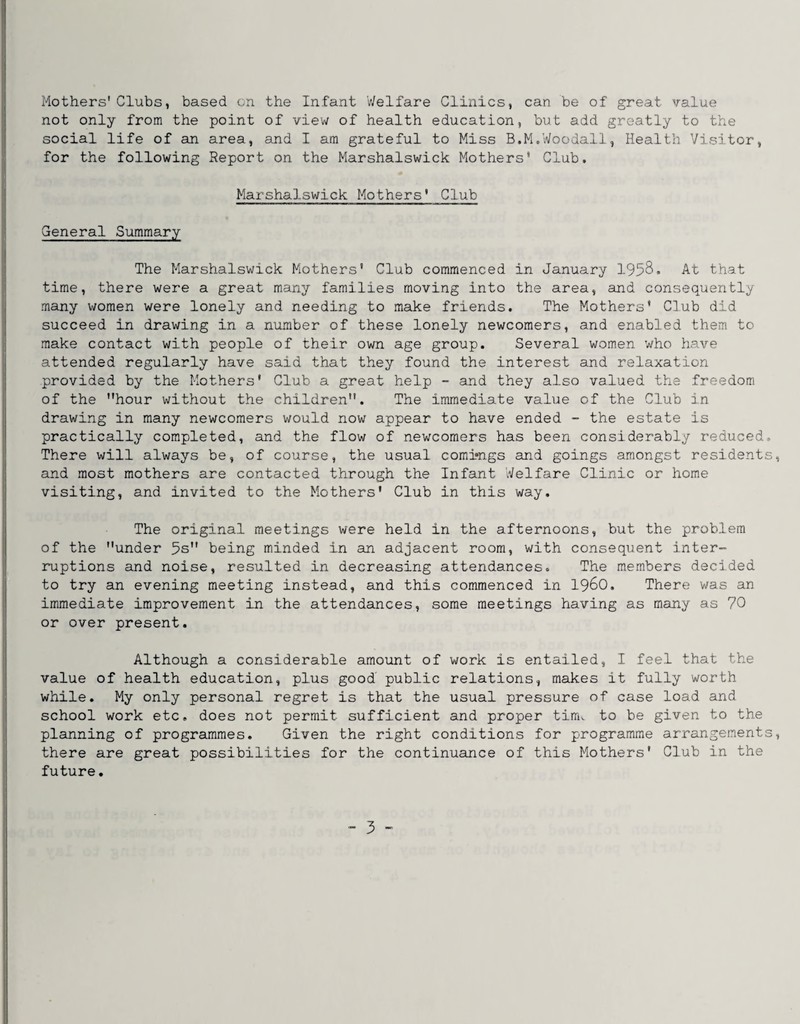Mothers'Clubs, based on the Infant Welfare Clinics, can be of great value not only from the point of view of health education, but add greatly to the social life of an area, and I am grateful to Miss B.M.Woodall, Health Visitor, for the following Report on the Marshalswick Mothers* Club. Marshalswick Mothers' Club General Summary The Marshalswick Mothers’ Club commenced in January 1958. At that time, there were a great many families moving into the area, and consequently many women were lonely and needing to make friends. The Mothers' Club did succeed in drawing in a number of these lonely newcomers, and enabled them to make contact with people of their own age group. Several women who have attended regularly have said that they found the interest and relaxation provided by the Mothers' Club a great help - and they also valued the freedom of the hour without the children. The immediate value of the Club in drawing in many newcomers would now appear to have ended - the estate is practically completed, and the flow of newcomers has been considerably reduced. There will always be, of course, the usual comi»ngs and goings amongst residents, and most mothers are contacted through the Infant Welfare Clinic or home visiting, and invited to the Mothers' Club in this way. The original meetings were held in the afternoons, but the problem of the under 5s being minded in an adjacent room, with consequent inter¬ ruptions and noise, resulted in decreasing attendances. The m.embers decided to try an evening meeting instead, and this commenced in i960. There was an immediate improvement in the attendances, some meetings having as many as 70 or over present. Although a considerable amount of work is entailed, I feel that the value of health education, plus good' public relations, makes it fully worth while. My only personal regret is that the usual pressure of case load and school work etc. does not permit sufficient and proper tim^ to be given to the planning of programmes. Given the right conditions for programme arrangements, there are great possibilities for the continuance of this Mothers' Club in the future.