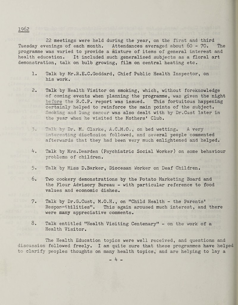 1962 22 meetings were held during the year, on the first and third Tuesday evenings of each month. Attendances averaged about 60 - 70. The programme was varied to provide a mixture of items of general interest and health education. It included such generalised subjects as a floral art demonstration, talk on bulb growing, film on central heating etc. 1. Talk by Mr.R.E.C.Goddard, Chief Public Health Inspector, on his work. 2. Talk by Health Visitor on smoking, which, without foreknowledge of coming events when planning the programme, v;as given the night before the P.C.P. report was issued. This fortuitous happening certainly helped to reinforce the main points of the subject. Smoking and lung cancer was also dealt with by Dr.Gust later in the year when he visited the Mothers' Club. 5. Ta]k by Dr. M. Clarke, A.C.M.O., on bed wetting, A very interesting discussion followed, and several people commented afterwards that they had been very much enlightened and helped. 4. Talk by Mrs.Dearden (Psychiatric Social Worker) on some behaviour problems of children. 5. Talk by Miss D.Barker, Diocesan Worker on Deaf Children. 6. Two cookery demonstrations by the Potato Marketing Board and the Flour Advisory Bureau - with particular reference to food values and economic dishes. 7. Talk by Dr.G.Cust, M.O.H., on Child Health - the Parents' Respon<^ibilities. This again aroused much interest, and there were many appreciative comments. 8. Talk entitled Health Visiting Centenary - on the work of a Health Visitor. The Health Education topics were well received, and questions and discussion followed freely. I am quite sure that these programmes have helped to clarify peoples thoughts on many health topics, and are helping to lay a