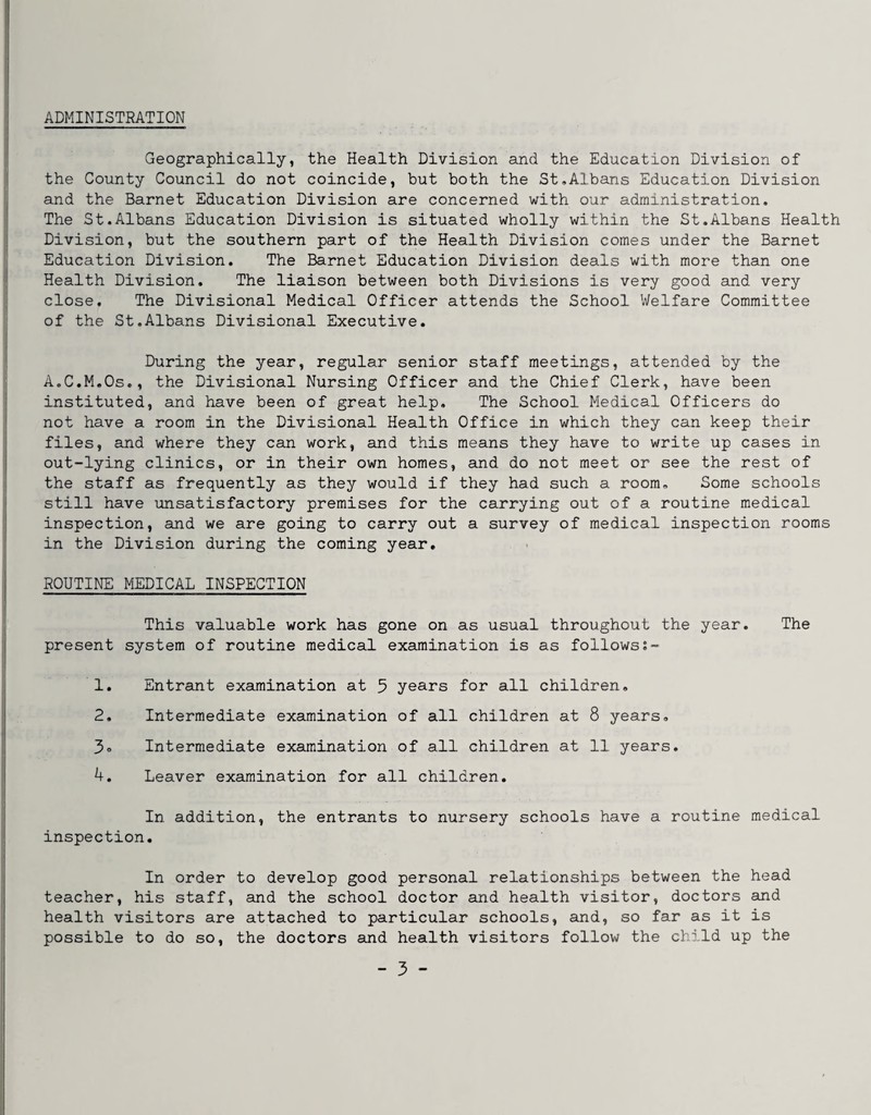 I ADMINISTRATION Geographically, the Health Division and the Education Division of the County Council do not coincide, but both the St,Albans Education Division and the Barnet Education Division are concerned with our administration. The St.Albans Education Division is situated wholly within the St.Albans Health Division, but the southern part of the Health Division comes under the Barnet Education Division. The Barnet Education Division deals with more than one Health Division. The liaison between both Divisions is very good and very close. The Divisional Medical Officer attends the School Welfare Committee of the St.Albans Divisional Executive. During the year, regular senior staff meetings, attended by the A.C.M.Os,, the Divisional Nursing Officer and the Chief Clerk, have been instituted, and have been of great help. The School Medical Officers do not have a room in the Divisional Health Office in which they can keep their files, and where they can work, and this means they have to write up cases in out-lying clinics, or in their own homes, and do not meet or see the rest of the staff as frequently as they would if they had such a room. Some schools still have unsatisfactory premises for the carrying out of a routine medical inspection, and we are going to carry out a survey of medical inspection rooms in the Division during the coming year. ROUTINE MEDICAL INSPECTION This valuable work has gone on as usual throughout the year. The present system of routine medical examination is as follows 1. Entrant examination at 5 years for all children, 2, Intermediate examination of all children at 8 years, 3o Intermediate examination of all children at 11 years. 4. Leaver examination for all children. In addition, the entrants to nursery schools have a routine medical inspection. In order to develop good personal relationships between the head teacher, his staff, and the school doctor and health visitor, doctors and health visitors are attached to particular schools, and, so far as it is possible to do so, the doctors and health visitors follow the child up the
