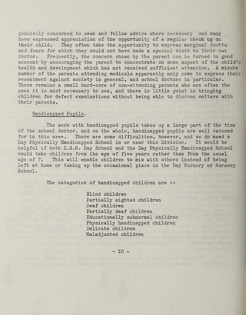 genuinely concerned to seek and follow advice where necessary and many have expressed appreciation of the opportunity of a regular check up on their child. They often take the opportunity to express marginal doubts and fears for which they could not have made a special visit to their own doctor. Frequently, the concern shown by the parent can be turned to good account by encouraging the parent to concentrate on some aspect of the child’s health and development which has not received sufficient attention. A minute number of the parents attending medicals apparently only come to express their resentment against society in general, and school doctors in particular. There remains a small hard-core of non-attending parents who are often the ones it is most necessary to see, and there is little point in bringing children for defect examinations without being able to discuss matters with their parents. Handicapped Pupils. The work with handicapped pupils takes up a large part of the tim»e of the school doctor, and on the whole, handicapped pupils are well catered for in this area. There are some difficulties, however, and we do need a Day Physically Handicapped School in or near this Division. It would be helpful if both E.S.N. Day School and the Day Physically Handicapped School could take children from the age of five years rather than from the usual age of 7. This will enable children to mix with others instead of being left at home or taking up the occasional place in the Day Nursery or Nursery Schools The categories of handicapped children are s- Blind children Partially sighted children Deaf children Partially deaf children Educationally subnormal children Physically handicapped children Delicate children Maladjusted children