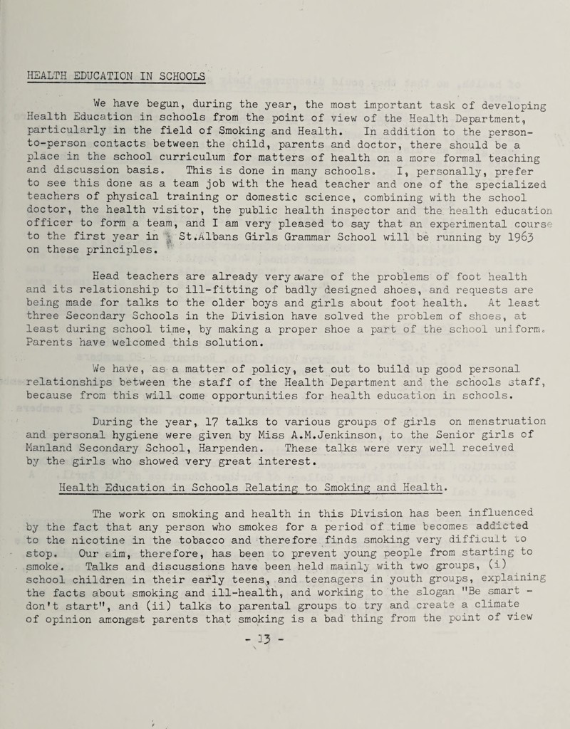 HEALTH EDUCATION IN SCHOOLS We have begun, during the year, the most important task of developing Health Education in schools from the point of view of the Health Department, particularly in the field of Smoking and Health. In addition to the person- to-person contacts between the child, parents and doctor, there should be a place in the school curriculum for matters of health on a more formal teaching and discussion basis. This is done in many schools, I, personally, prefer to see this done as a team job with the head teacher and one of the specialized teachers of physical training or domestic science, combining with the school doctor, the health visitor, the public health inspector and the health education officer to form a team, and I am very pleased to say that an experimental course to the first year in ^ St.Albans Girls Grammar School will be running by 19^3 on these principles. Head teachers are already very a^are of the problems of foot health and its relationship to ill-fitting of badly designed shoes, and requests are being made for talks to the older boys and girls about foot health. At least three Secondary Schools in the Division have solved the problem of shoes, at least during school time, by making a proper shoe a part of the school uniform. Parents have welcomed this solution. We have, as a matter of policy, set out to build up good personal relationships between the staff of the Health Department and the schools staff, because from this will come opportunities for health education in schools. During the year, 1? talks to various groups of girls on menstruation and personal hygiene were given by Miss A.M,Jenkinson, to the Senior girls of Manland Secondary School, Harpenden. These talks were very well received by the girls who showed very great interest. Health Education in Schools Delating to Smoking and Health. The work on smoking and health in this Division has been influenced by the fact that any person who smokes for a period of time becomes addicted to the nicotine in the tobacco and 'therefore finds smoking very difficult lo stop. Our aim, therefore, has been to prevent young people from starting to smoke. Talks and discussions have been held mainl^' with two groups, (i) school children in their early teens, and teenagers in youth groups, explaining the facts about smoking and ill-health, and working to the slogan Be smart - don’t start, and (ii) talks to parental groups to try and create a climate of opinion amongst parents that sm.oking is a bad thing from the point of view