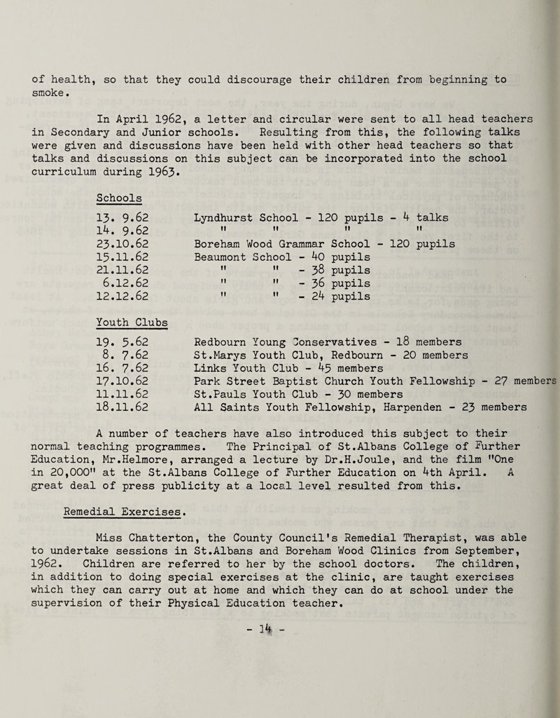 of health, so that they could discourage their children from beginning to smoke. In April 1962, a letter and circular were sent to all head teachers in Secondary and Junior schools. Resulting from this, the following talks were given and discussions have been held with other head teachers so that talks and discussions on this subject can be incorporated into the school curriculum during 1963* Schools 13. 9.62 14. 9.62 23.10.62 15.11.62 21.11.62 6.12.62 12.12.62 Youth Clubs 19. 5.62 8. 7.62 16. 7.62 17.10.62 11.11.62 18.11.62 Lyndhurst School - 120 pupils - 4 talks M ti ti n Boreham Wood Grajnmar School - 120 pupils Beaumont School - 40 pupils  ” - 38 pupils   - 36 pupils  '• - 24 pupils Redbourn Young Conservatives - I8 members St.Marys Youth Club, Redbourn - 20 members Links Youth Club - 45 members Park Street Baptist Church Youth Fellowship - 27 members St.Pauls Youth Club - 30 members All Saints Youth Fellowship, Harpenden - 23 members A number of teachers have also introduced this subject to their normal teaching programmes. The Principal of St.Albans College of Further Education, Mr.Helmore, arranged a lecture by Dr.H.Joule, and the film ’’One in 20,000” at the St.Albans College of Further Education on 4th April. A great deal of press publicity at a local level resulted from this. Remedial Exercises. Miss Chatterton, the County Council's Remedial Therapist, was able to undertake sessions in St.Albans and Boreham Wood Clinics from September, 1962. Children are referred to her by the school doctors. The children, in addition to doing special exercises at the clinic, are taught exercises which they cam carry out at home and which they can do at school under the supervision of their Physical Education teacher.
