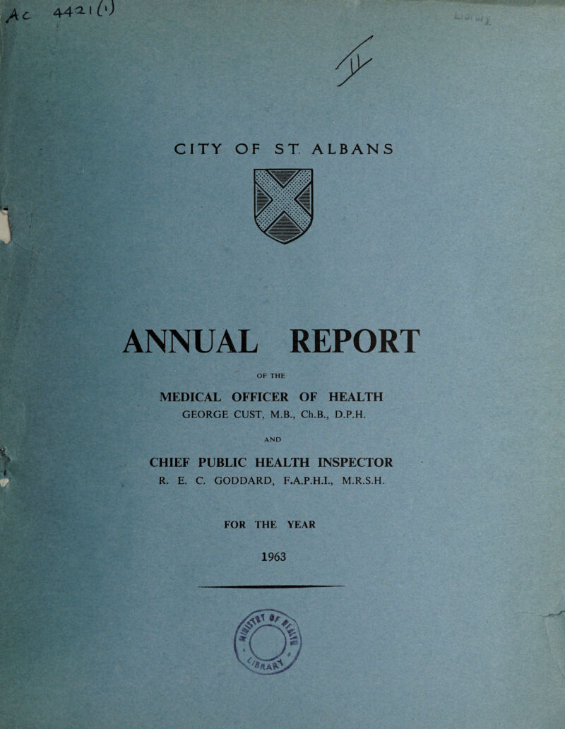 CITY ANNUAL REPORT OF THE MEDICAL OFFICER OF HEALTH GEORGE GUST, M.B., Ch.B., D.P.H. AND CHIEF PUBLIC HEALTH INSPECTOR R. E. C. GODDARD, F.A.P.H.L, M.R.S.H. FOR THE YEAR 1963 OF ST. ALBANS