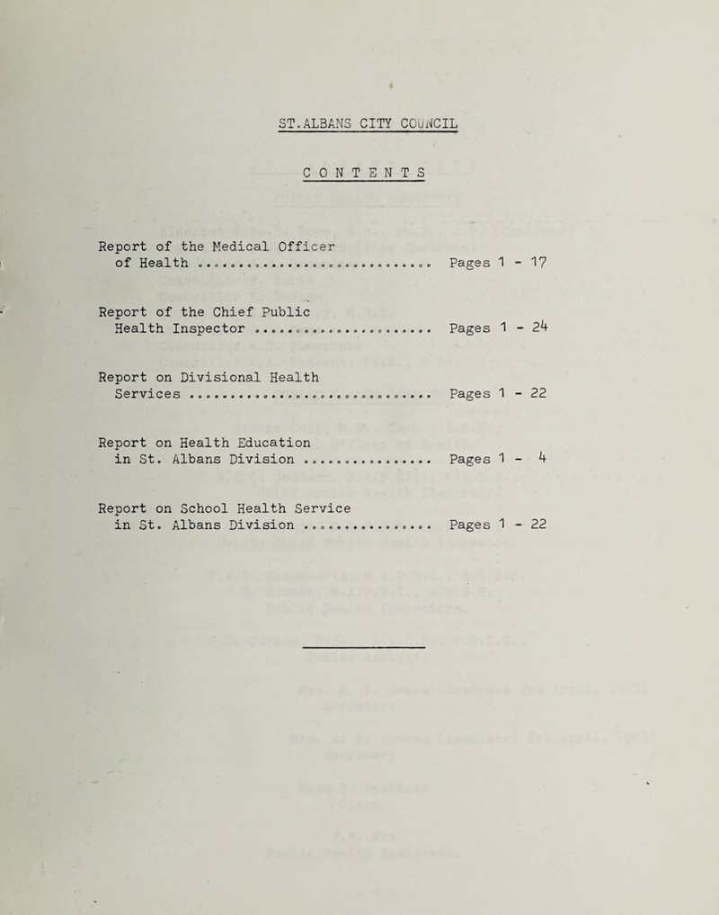 ST.ALBANS CITY COUNCIL CONTENTS Report of the Medical Officer of Health O • O • 6 O Pages 1 Report of the Chief Public Health Ixxspector «.aocoeaeo««a«ae«9oo». Pages ^ Report on Divisional Health Servroes •«oo«c«.4o*..e«e Pages 1 Report on Health Education in St. Albans Division . o .a . Pages 1 Report on School Health Service in St. Albans Division # • o o • 090 Pages 1 - 17 - 24 - 22 - 4 - 22