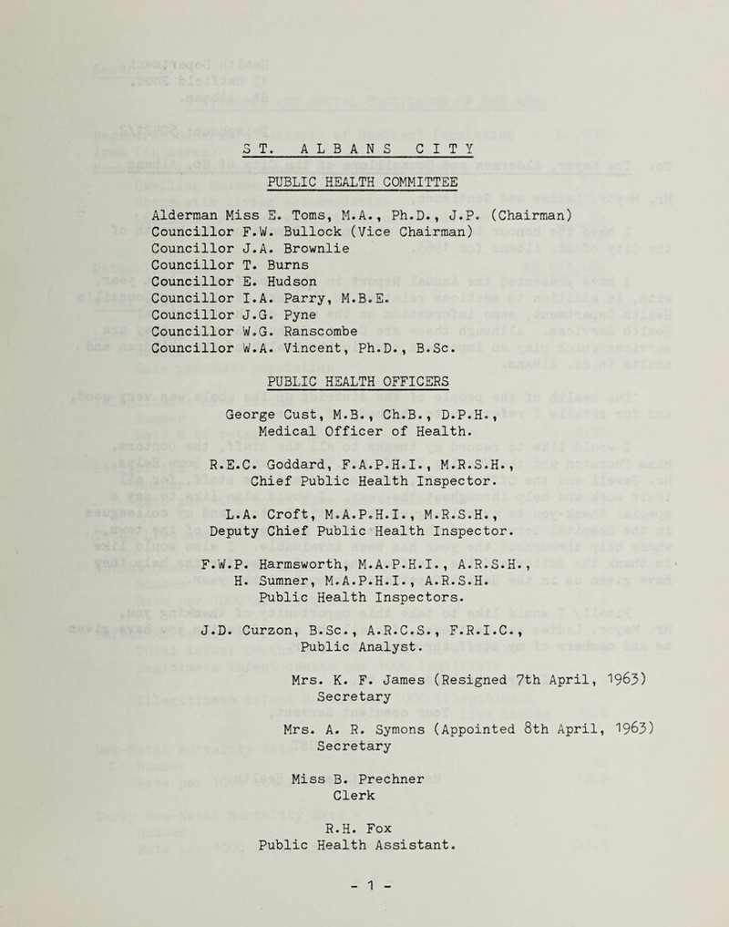 PUBLIC HEALTH COMMITTEE Alderman Miss E. Toms, M.A., Ph.D., J.P. (Chairman) Councillor F.W. Bullock (Vice Chairman) Councillor J.A. Brownlie Councillor T. Burns Councillor E. Hudson Councillor I.A. Parry, M.B.E. Councillor J.G. Pyne Councillor W.G. Ranscombe Councillor W.A. Vincent, Ph.D., B.Sc. PUBLIC HEALTH OFFICERS George Cust, M.B., Ch.B., D.P.H., Medical Officer of Health. R.E.C. Goddard, F.A.P.H.I., M.R.S.H., Chief Public Health Inspector. L.A. Croft, M.A.P.H.I., M.R.S.H., Deputy Chief Public Health Inspector. F.W.P. Harmsworth, M.A.P.H.I., A.R.S.H., H. Sumner, M.A.P.H.I., A.R.S.H. Public Health Inspectors. J.D. Curzon, B.Sc., A.R.C.S., F.R.I.C., Public Analyst. Mrs. K. F. James (Resigned 7th April, ^963) Secretary Mrs. A. R. Symons (Appointed 8th April, 1963) Secretary Miss B. Prechner Clerk R.H. Fox Public Health Assistant.
