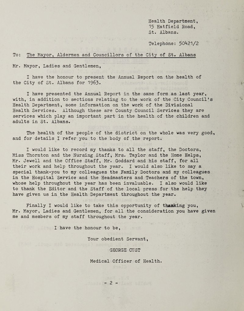 Health Department, ^15 Hatfield Road, St. Albans. Telephone: 50^21/2 To: The Mayor, Aldermen and Councillors of the City of St. Albans Mr. Mayor, Ladies and Gentlemen, I have the honour to present the Annual Report on the health of the City of St. Albans for 1963* I have presented the Annual Report in the same form as last year, with, in addition to sections relating to the work of the City Council's Health Department, some information on the work of the Divisional Health Services. Although these are County Council Services they are services which play an important part in the health of the children and adults in St. Albans. The health of the people of the district on the whole was very good, and for details I refer you to the body of the report. I would like to record my thanks to all the staff, the Doctors, Miss Thornton and the Nursing Staff, Mrs. Taylor and the Home Helps, Mr. Jewell and the Office Staff, Mr. Goddard and his staff, for all their work and help throughout the year. I would also like to say a special thank-you to my colleagues the Family Doctors and my colleagues in the Hospital Service and the Headmasters and Teachers of the town, whose help throughout the year has been invaluable. I also would like to thank the Editor and the Staff of the local press for the help they have given us in the Health Department throughout the year. Finally I would like to take this opportunity of thanking you, Mr. Mayor, Ladies and Gentlemen, for all the consideration you have given me and members of my staff throughout the year. I have the honour to be. Your obedient Servant, GEORGE CUST Medical Officer of Health.