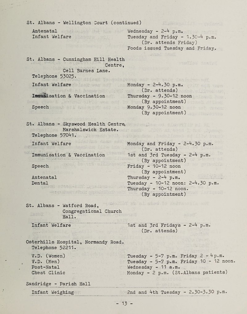 St. Albans - Wellington Sourt (continued) Antenatal Wednesday - 2-4 p.m. Infant Welfare Tuesday and Friday - 1.30-4 p.m. (Dr. attends Friday) Foods issued Tuesday and Friday. St. Albans - Cunningham Hill Health Centre, Cell Barnes Lane. Telephone 53025• Infant Welfare Immunisation & Vaccination Speech Monday - 2-4.30 p.m. (Dr. attends) Thursday - 9*30-12 noon (By appointment) Monday 9*30-12 noon (By appointment) St. Albans - Skyswood Health Centre, Marshalswick Estate.- Telephone 57041, ., Infant Welfare Immunisation & Vaccination Speech Antenatal Dental St. Albans - Watford Road, Congregational Church Hall. Infant Welfare Osterhills Hospital, Normandy Road. Telephone 52211. V.D. (Women) V.D. Ulen) Post-Natal Chest Clinic Sandridge - Parish Hall Infant Weighing Monday and Friday - 2-4.30 p.m. (Dr. attends) 1st and 3rd Tuesday - 2-4 p.m. (By appointment) Friday - 10-12 noon (By appointment) Thursday - 2-4 p.m. Tuesday - 10-12 noon: 2-4.30 p.m. Thursday - 10-12 noon. (By appointment) Ist'^ and 3rd Fridays - 2-4 p.m. (Dr. attends) Tuesday - 5-7 p.m. Friday 2 - 4p.m. Tuesday - 5“7 p*m. Friday 10 ^ 12 noon. Wednesday - 11 a.m. _ Monday - 2 p.m. (St.Albans patients) 2nd and 4th Tuesday - 2.30-3*30 p.m.