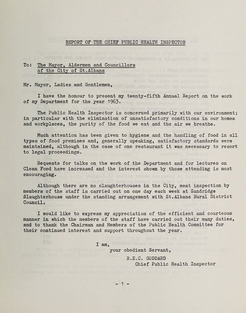 REPORT OF THE CHIEF PUBLIC HEALTH INSPECTOR To; The Mayor, Aldermen and Councillors of the City of St,Albans Mr. Mayor, Ladies and Gentlemen, I have the honour to present my twenty-fifth Annual Report on the work of my Department for the year 1963. The Public Health Inspector is concerned primarily with our environment; in particular with the elimination of unsatisfactory conditions in our homes and workplaces, the purity of the food we eat and the air we breathe. Much attention has been given to hygiene and the handling of food in all types of food premises and, generally speaking, satisfactory standards were maintained, although in the case of one restaurant it was necessary to resort to legal proceedings. Requests for talks on the work of the Department and for lectures on Clean Food have increased and the interest shown by those attending is most encouraging. Although there are no slaughterhouses in the City, meat inspection by members of the staff is carried out on one day each week at Sandridge Slaughterhouse under the standing arrangement with St.Albans Rural District Council. I would like to express my appreciation of the efficient and courteous manner in which the members of the staff have carried out their many duties, and to thank the Chairman and Members of the Public Health Committee for their continued interest and support throughout the year. I am, your obedient Servant, R.E.C. GODDARD Chief Public Health Inspector