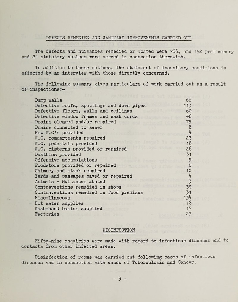 DEFECTS REMEDIED AI^D SANITARY IMPROVEMENTS CARRIED OUT The defects and nuisances remedied or abated were 766, and 192 preliminary and 21 statutory notices were served in connection therewith. In addition to these notices, the abatement of insanitary conditions is effected by an interview with those directly concerned. The following summary gives particulars of work carried out as a result of inspections Damp walls 66 Defective roofs, spoutings and down pipes 113 Defective floors, walls and ceilings 60 Defective window frames and sash cords 46 Drains cleared and/or repaired 75 Drains connected to sewer 8 New W.C*s provided 4 iV.C. compartments repaired 23 W.C. pedestals provided 18 Vi.C. cisterns provided or repaired 28 Dustbins provided 31 Offensive accumulations 3 Foodstore provided or repaired 6 Chimney and stack repaired 10 Yards and passages paved or repaired 4 Animals - Nuisances abated 3 Contraventions remedied in shops 39 Contraventions remedied in food premises 31 Miscellaneous 134 Hot water supplies 18 IVash-hand basins supplied 17 Factories 27 DISINFECTION Fifty-nine enquiries were made with regard to infectious diseases and to contacts from other infected areas. Disinfection of rooms was carried out following cases of infectious diseases and in connection v/ith cases of Tuberculosis and Cancer. t