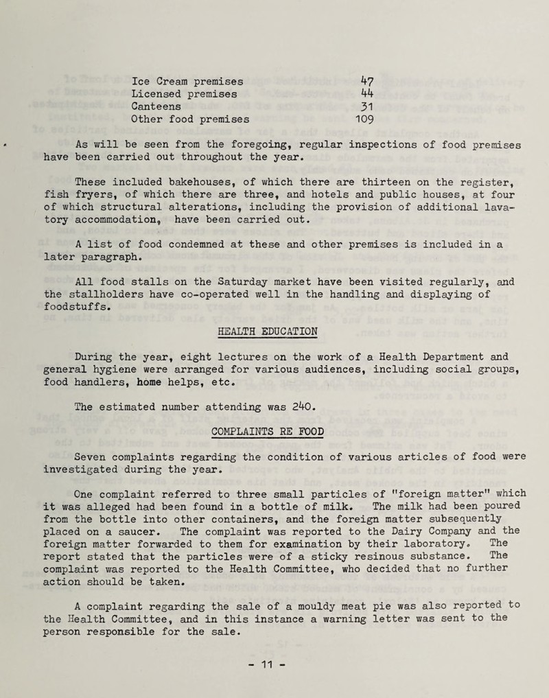 Ice Cream premises 47 Licensed premises 44 Canteens 31 Other food premises 109 As will be seen from the foregoing, regular inspections of food premises have been carried out throughout the year. These included bakehouses, of which there are thirteen on the register, fish fryers, of which there are three, and hotels and public houses, at four of which structural alterations, including the provision of additional lava¬ tory accommodation, have been carried out. A list of food condemned at these and other premises is included in a later paragraph. All food stalls on the Saturday market have been visited regularly, and the stallholders have co-operated well in the handling and displaying of foodstuffs. HEALTH EDUCATION During the year, eight lectures on the work of a Health Department and general hygiene were arranged for various audiences, including social groups, food handlers, home helps, etc. The estimated number attending was 240. COMPLAINTS RE FOOD Seven complaints regarding the condition of various articles of food were investigated during the year. One complaint referred to three small particles of foreign matter which it was alleged had been found in a bottle of milk. The milk had been poured from the bottle into other containers, and the foreign matter subsequently placed on a saucer. The complaint was reported to the Dairy Company and the foreign matter forwarded to them for examination by their laboratory. The report stated that the particles were of a sticky resinous substance. The complaint was reported to the Health Committee, who decided that no further action should be taken. A complaint regarding the sale of a mouldy meat pie was also reported to the Health Committee, and in this instance a warning letter was sent to the person responsible for the sale.