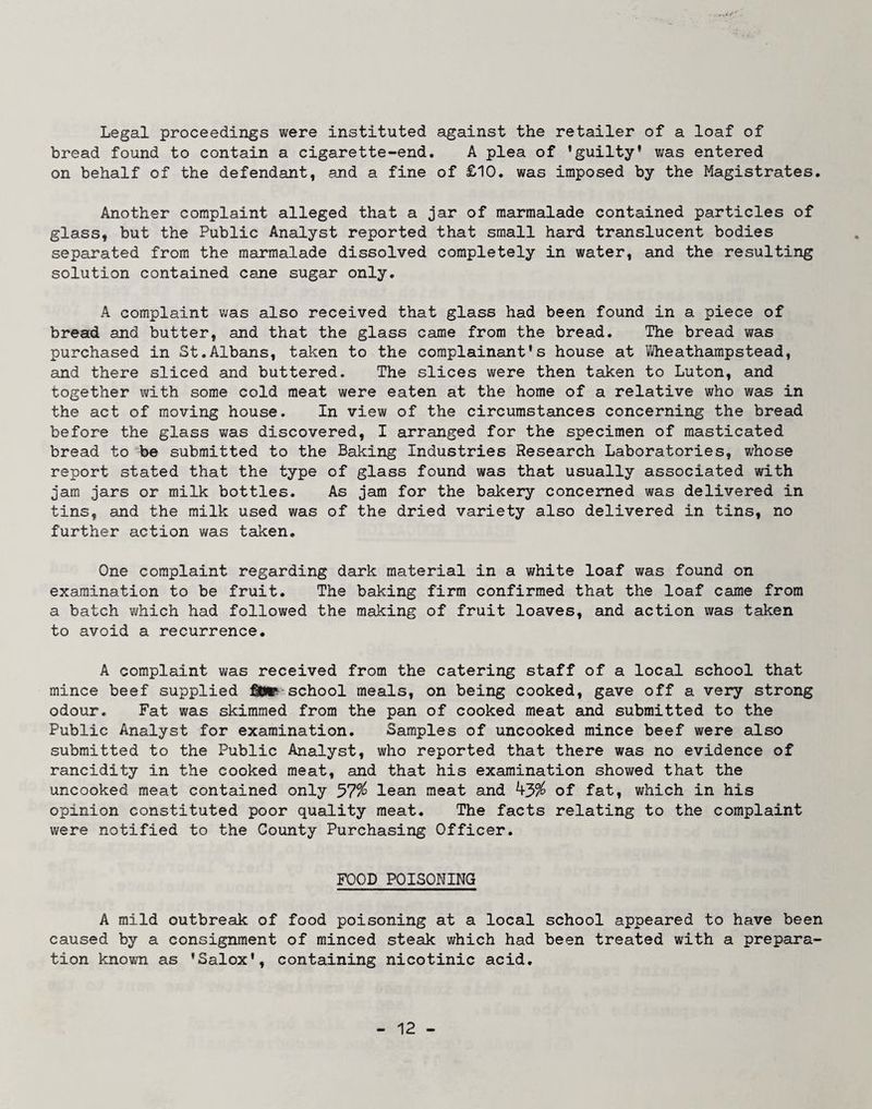 Legal proceedings were instituted against the retailer of a loaf of bread found to contain a cigarette-end. A plea of ’guilty’ was entered on behalf of the defendant, and a fine of £10. was imposed by the Magistrates. Another complaint alleged that a jar of marmalade contained particles of glass, but the Public Analyst reported that small hard translucent bodies separated from the marmalade dissolved completely in water, and the resulting solution contained cane sugar only. A complaint was also received that glass had been found in a piece of bread and butter, and that the glass came from the bread. The bread was purchased in St.Albans, taken to the complainant’s house at Wheathampstead, and there sliced and buttered. The slices were then taken to Luton, and together with some cold meat were eaten at the home of a relative who was in the act of moving house. In view of the circumstances concerning the bread before the glass was discovered, I arranged for the specimen of masticated bread to be submitted to the Baking Industries Research Laboratories, whose report stated that the type of glass found was that usually associated with jam jars or milk bottles. As jam for the bakery concerned was delivered in tins, and the milk used was of the dried variety also delivered in tins, no further action was taken. One complaint regarding dark material in a white loaf was found on examination to be fruit. The baking firm confirmed that the loaf came from a batch which had followed the making of fruit loaves, and action was taken to avoid a recurrence. A complaint was received from the catering staff of a local school that mince beef supplied school meals, on being cooked, gave off a very strong odour. Fat was skimmed from the pan of cooked meat and submitted to the Public Analyst for examination. Samples of uncooked mince beef were also submitted to the Public Analyst, who reported that there was no evidence of rancidity in the cooked meat, and that his examination showed that the uncooked meat contained only 57^ lean meat and ^3% of fat, which in his opinion constituted poor quality meat. The facts relating to the complaint were notified to the County Purchasing Officer. FOOD POISONING A mild outbreak of food poisoning at a local school appeared to have been caused by a consignment of minced steak which had been treated with a prepara¬ tion known as ’Salox’, containing nicotinic acid.