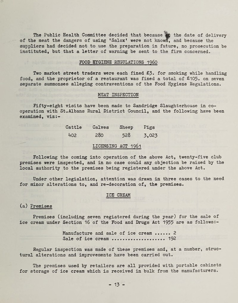 The Public Health Committee decided that because ^ the date of delivery of the meat the dangers of using ’Salox' were not known, and because the suppliers had decided not to use the preparation in future, no prosecution be instituted, but that a letter of warning be sent to the firm concerned. FOOD HYGIENS REGULATIONS 1960 Two market street traders were each fined £3* for smoking while handling food, and the proprietor of a restaurant was fined a total of £103. on seven separate summonses alleging contraventions of the Food Hygiene Regulations. MEAT INSPECTION Fifty-eight visits have been made to Sandridge Slaughterhouse in co¬ operation with St.Albans Rural District Council, and the following have been examined, viz:- Cattle Calves Sheep Pigs 402 280 328 3,023 LICENSING ACT 1961 Following the coming into operation of the above Act, twenty-five club premises were inspected, and in no case could any objection be raised by the local authority to the premises being registered under the above Act. Under other legislation, attention was drawn in three cases to the need for minor alterations to, and re-decoration of, the premises. ICE CREAM (a) Premises Premises (including seven registered during the year) for the sale of ice cream under Section I6 of the Food and Drugs Act 1955 are as follows:- Manufacture and sale of ice cream . 2 Sale of ice cream.. 192 Regular inspection was made of these premises and, at a number, struc¬ tural alterations and improvements have been carried out. The premises used by retailers are all provided with portable cabinets for storage of ice cream which is received in bulk from the manufacturers.