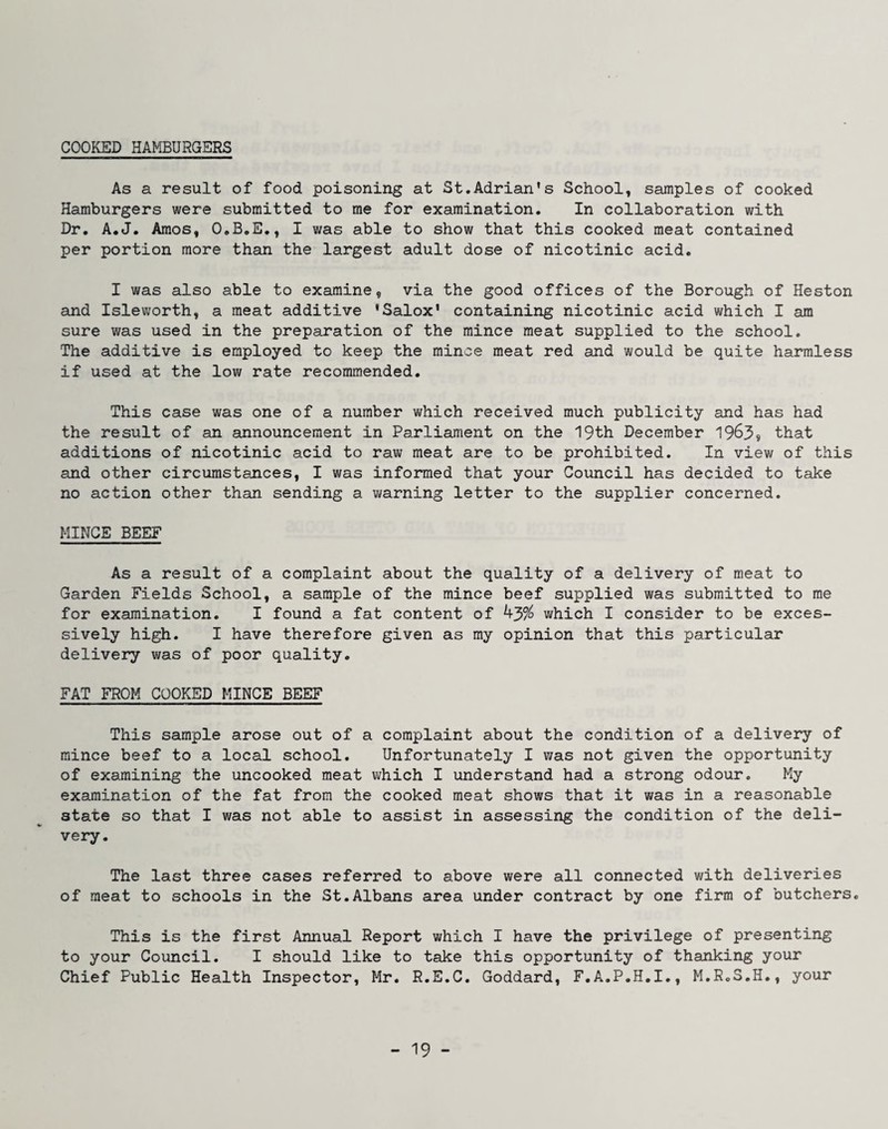 COOICED HAMBURGERS As a result of food poisoning at St.Adrian’s School, samples of cooked Hamburgers were submitted to me for examination. In collaboration with Dr, A.J. Amos, O.B.E., I was able to show that this cooked meat contained per portion more than the largest adult dose of nicotinic acid. I was also able to examine, via the good offices of the Borough of Heston and Isleworth, a meat additive 'Salox' containing nicotinic acid which I am sure was used in the preparation of the mince meat supplied to the school. The additive is employed to keep the mince meat red and would be quite harmless if used at the low rate recommended. This case was one of a number which received much publicity and has had the result of an announcement in Parliament on the 19th December 1963® that additions of nicotinic acid to raw meat are to be prohibited. In view of this and other circumstances, I was informed that your Council has decided to take no action other than sending a warning letter to the supplier concerned. MINCE BEEF As a result of a complaint about the quality of a delivery of meat to Garden Fields School, a sample of the mince beef supplied was submitted to me for examination. I found a fat content of 43^ which I consider to be exces¬ sively high. I have therefore given as my opinion that this particular delivery was of poor quality. FAT FROM COOKED MINCE BEEF This sample arose out of a complaint about the condition of a delivery of mince beef to a local school. Unfortunately I was not given the opportunity of examining the uncooked meat which I understand had a strong odour. My examination of the fat from the cooked meat shows that it was in a reasonable state so that I was not able to assist in assessing the condition of the deli¬ very. The last three cases referred to above were all connected with deliveries of meat to schools in the St.Albans area under contract by one firm of butchers. This is the first Annual Report which I have the privilege of presenting to your Council. I should like to take this opportunity of thanking your Chief Public Health Inspector, Mr, R.E.C. Goddard, F.A.P.H.I., M.R.S.H., your