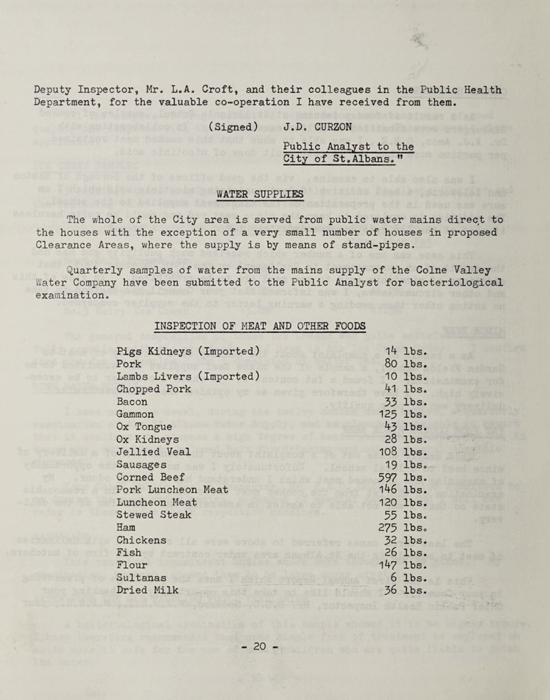 Deputy Inspector, Mr. LcA. Croft, and their colleagues in the Public Health Department, for the vaduable co-operation I have received from them. (Signed) J.D. CURZON Public Analyst to the City of St.Albans.” WATER SUPPLIES The whole of the City area is served from public water mains direct to the houses with the exception of a very small number of houses in proposed Clearance Areas, where the supply is by means of stand-pipes. Quarterly samples of water from the mains supply of the Colne Valley Water Company have been submitted to the Public Analyst for bacteriological examination. INSPECTION OF MEAT AND OTHER FOODS Pigs Kidneys (Imported) 14 lbs. Pork 80 lbs. Lambs Livers (Imported) 10 lbs. Chopped Pork 41 lbs. Bacon 33 lbs. Gammon 125 lbs. Ox Tongue 43 lbs. Ox Kidneys 28 lbs. Jellied Veal io8 lbs. Sausages 19 Ibso Corned Beef 397 lbs. Pork Luncheon Meat 146 lbs. Luncheon Meat 120 lbs. Stewed Steak 35 lbs. Ham 273 Ibso Chickens 32 lbs. Fish 26 lbs. Flour 147 lbs. Sultanas 6 lbs. Dried Milk 36 lbs.