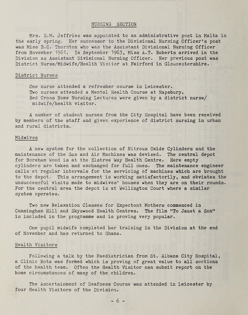 NURSING SECTION Mrs. E.M. Jeffries was appointed to an administrative post in Malta in the early spring. Her successor to the Divisional Nursing Officer's post was Miss B.C. Thornton who was the Assistant Divisional Nursing Officer from November I96I. In September 1963* Miss A.T. Roberts arrived in the Division as Assistant Divisional Nursing Officer. Her previous post was District Nurse/Midwife/Health Visitor at Fairford in Gloucestershire. District Nurses One nurse attended a refresher course in Leicester. Two nurses attended a Mental Health Course at Napsbury. Red Cross Hom.e Nursing Lectures were given by a district nurse/ midwife/health visitor. A number of student nurses from the City Hospital have been received by members of the staff and given experience of district nursing in urban and rural districts. Midwives A new system for the collection of Nitrous Oxide Cylinders and the maintenance of the Gas and Air Machines was devised. The central depot for Boreham Wood is at the Elstree Way Health Centre. Here empty cylinders are taken and exchanged for full ones. The maintenance engineer calls at regular intervals for the servicing of machines which are brought to the depot. This arrangement is working satisfactorily, and obviates the unsuccessful visits made to midwives' houses when they are on their rounds. For the central area the depot is at Wellington Court where a similar system operates. Two new Relaxation Classes for Expectant Mothers commenced in Cunningham Hill and Skyswood Health Centres. The film To Janet a Son is included in the programme and is proving very popular. One pupil midwife completed her training in the Division at the end of November and has returned to Ghana. Health Visitors Following a talk by the Paediatrician from St. Albans City Hospital, a Clinic Rota was formed which is proving of great value to all sections of the health team. Often the Health Visitor can submit report on the home circumstances of many of the children. The Ascertainment of Deafness Course was attended in Leicester by four Health Visitors of the Division.