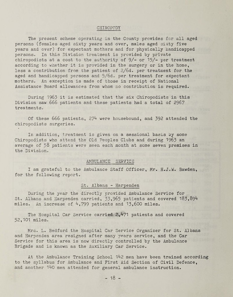 CHIROPODY The present scheme operating in the County provides for all aged persons (females aged sixty years and over, males aged sixty five years and over) for expectant mothers and for physically handicapped persons. In this Division treatment is provided by private chiropodists at a cost to the authority of 9/- or '15/- per treatment according to wnether it is provided in the surgery or in the home, less a contribution from the patient of 2/6d. per treatment for the aged and handicapped persons and 5/6d. per treatment for expectant mothers. An exception is made of those in receipt of National Assistance Board allowances from whom no contribution is required. During '1963 it is estimated that the six Chiropodists in this Division saw 666 patients and these patients had a total of 296? treatments. Of these 666 patients, 27^ were housebound, and 392 attended the chiropodists surgeries. « In addition, treatment is given on a sessional basis by some Chiropodists who attend the Old Peoples Clubs and during 1963 an average of 38 patients were seen each month at some seven premises in the Division. AMBULANCE SERVICE I am grateful to the Ambulance Staff Officer, Mr. H.J.W. Bawden, for the following report. St. Albans - Harpenden During the year the directly provided Ambulance Service for St. Albans and Harpenden carried, 33,963 patients and covered 183,89^ miles. An increase of 4,799 patients and 13,600 miles. The Hospital Car Service carried 2,471 patients and covered 32,101 miles. Mrs. L. Bedford the Hospital Car Service Organizer for St. Albans and Harpenden area resigned after many irears service, and the Car Service for this area is now directly controlled by the Ambulance Brigade and is known as the Auxiliary Car Service. At the Ambulance Training School 142 men have been trained according to the syllabus for Ambulance and First Aid Section of Civil Defence, and another 140 men attended for general ambulance instruction.