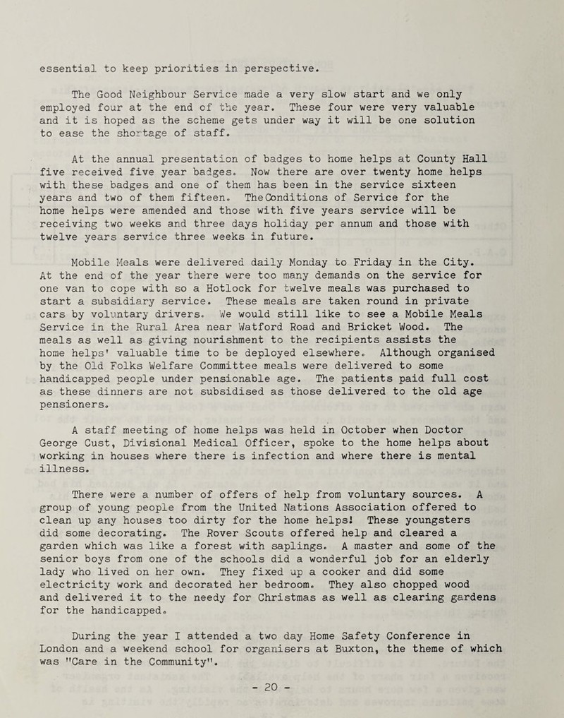 essential to keep priorities in perspective. The Good Neighbour Service made a very slow start and we only employed four at the end of the year. These four were very valuable and it is hoped as the scheme gets under way it will be one solution to ease the shortage of staff. At the annual presentation of badges to home helps at County Hall five received five year badges. Now there are over twenty home helps with these badges and one of them has been in the service sixteen years and two of them fifteen. The Conditions of Service for the home helps were amended and those with five years service will be receiving two weeks and three days holiday per annum and those with twelve years service three weeks in future. Mobile Meals were delivered daily Monday to Friday in the City. At the end of the year there were too many demands on the service for one van to cope with so a Hotlock for twelve meals was purchased to start a subsidiary service. These meals are taken round in private cars by voluntary drivers. We would still like to see a Mobile Meals Service in the Rural Area near Watford Road and Bricket Wood. The meals as well as giving nourishment to the recipients assists the home helps’ valuable time to be deployed elsewhere. Although organised by the Old Folks Welfare Committee meals were delivered to some handicapped people under pensionable age. The patients paid full cost as these dinners are not subsidised as those delivered to the old age pensioners. A staff meeting of home helps was held in October when Doctor George Cust, Divisional Medical Officer, spoke to the home helps about working in houses where there is infection and where there is mental illness. There were a number of offers of help from voluntary sources. A group of young people from the United Nations Association offered to clean up any houses too dirty for the home helpsi These youngsters did some decorating. The Rover Scouts offered help and cleared a garden which was like a forest with saplings. A master and some of the senior boys from one of the schools did a wonderful job for an elderly lady who lived on her own. They fixed up a cooker and did some electricity work and decorated her bedroom. They also chopped wood and delivered it to the needy for Christmas as well as clearing gardens for the handicapped. During the year I attended a two day Home Safety Conference in London and a weekend school for organisers at Buxton, the theme of which was ’’Care in the Community”.
