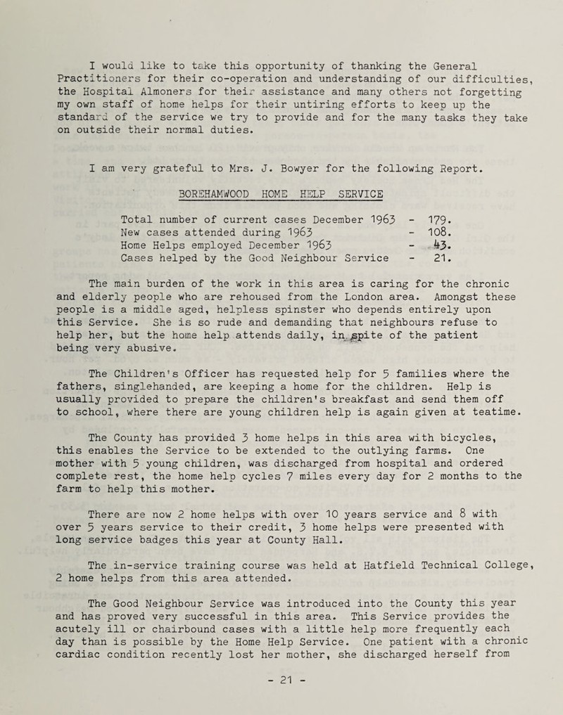 I would like to take this opportunity of thanking the General Practitioners for their co-operation and understanding of our difficulties, the Hospital Almoners for their assistance and many others not forgetting my own staff of home helps for their untiring efforts to keep up the standard of the service we try to provide and for the many tasks they take on outside their normal duties. I am very grateful to Mrs. J. Bowyer for the following Report. 30REHAMW00D HOME HELP SERVICE Total number of current cases December 19^3 New cases attended during 19^3 Home Helps employed December 19^3 Cases helped by the Good Neighbour Service 179. 108. 43. 21. The main burden of the work in this area is caring for the chronic and elderly people who are rehoused from the London area. Amongst these people is a middle aged, helpless spinster who depends entirely upon this Service. She is so rude and demanding that neighbours refuse to help her, but the home help attends daily, in.^pite of the patient being very abusive. The Children’s Officer has requested help for 5 families where the fathers, singlehanded, are keeping a home for the children. Help is usually provided to prepare the children’s breakfast and send them off to school, where there are young children help is again given at teatime. The County has provided 3 home helps in this area with bicycles, this enables the Service to be extended to the outlying farms. One mother with 5 young children, was discharged from hospital and ordered complete rest, the home help cycles 7 miles every day for 2 months to the farm to help this mother. There are now 2 home helps with over 10 years service and 8 with over 3 years service to their credit, 3 home helps were presented with long service badges this year at County Hall. The in-service training course was held at Hatfield Technical College, 2 home helps from this area attended. The Good Neighbour Service was introduced into the County this year and has proved very successful in this area. This Service provides the acutely ill or chairbound cases with a little help more frequently each day than is possible by the Home Help Service. One patient with a chronic cardiac condition recently lost her mother, she discharged herself from