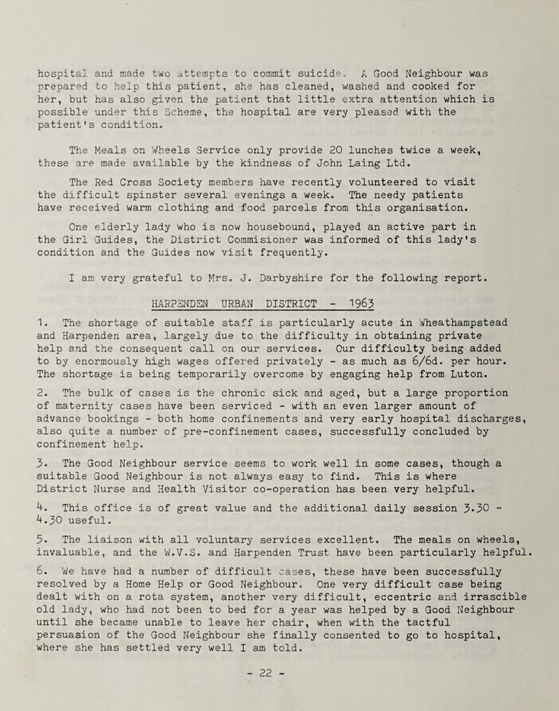 hospital and made two attempts to commit suicide, A Good Neighbour was prepared to help this patient, she has cleaned, washed and cooked for her, but has also given the patient that little extra attention which is possible under this Scheme, the hospital are very pleased with the patient's condition. The Meals on Wheels Service only provide 20 lunches twice a week, these are made available by the kindness of John Laing Ltd. The Red Cross Society members have recently volunteered to visit the difficult spinster several evenings a week. The needy patients have received warm clothing and food parcels from this organisation. One elderly lady who is now housebound, played an active part in the Girl Guides, the District Coramisioner was informed of this lady's condition and the Guides now visit frequently. I am very grateful to Mrs. J. Darbyshire for the following report. HARPSNDSN URBAN DISTRICT - 1963 1. The shortage of suitable staff is particularly acute in Wheathampstead and Harpenden area, largely due to the difficulty in obtaining private help and the consequent call on our services. Our difficulty being added to by enormously high wages offered privately - as much as 6/6d. per hour. The shortage is being temporarily overcome by engaging help from Luton. 2. The bulk of cases is the chronic sick and aged, but a large proportion of maternity cases have been serviced - with an even larger amount of advance bookings - both home confinements and very early hospital discharges, also quite a number of pre-confinement cases, successfully concluded by confinement help. 3® The Good Neighbour service seems to work well in some cases, though a suitable Good Neighbour is not always easy to find. This is where District Nurse and Health Visitor co-operation has been very helpful. 4. This office is of great value and the additional daily session 3®30 - 4.30 useful. 3. The liaison with all voluntary services excellent. The meals on wheels, invaluable, and the 'W.V.S. and Harpenden Trust have been particularly helpful. 6. We have had a number of difficult cases, these have been successfully resolved by a Home Help or Good Neighbour. One very difficult case being dealt with on a rota system, another very difficult, eccentric and irrascible old lady, who had not been to bed for a year was helped by a Good Neighbour until she became unable to leave her chair, when with the tactful persuasion of the Good Neighbour she finally consented to go to hospital, where she has settled very well I am told.