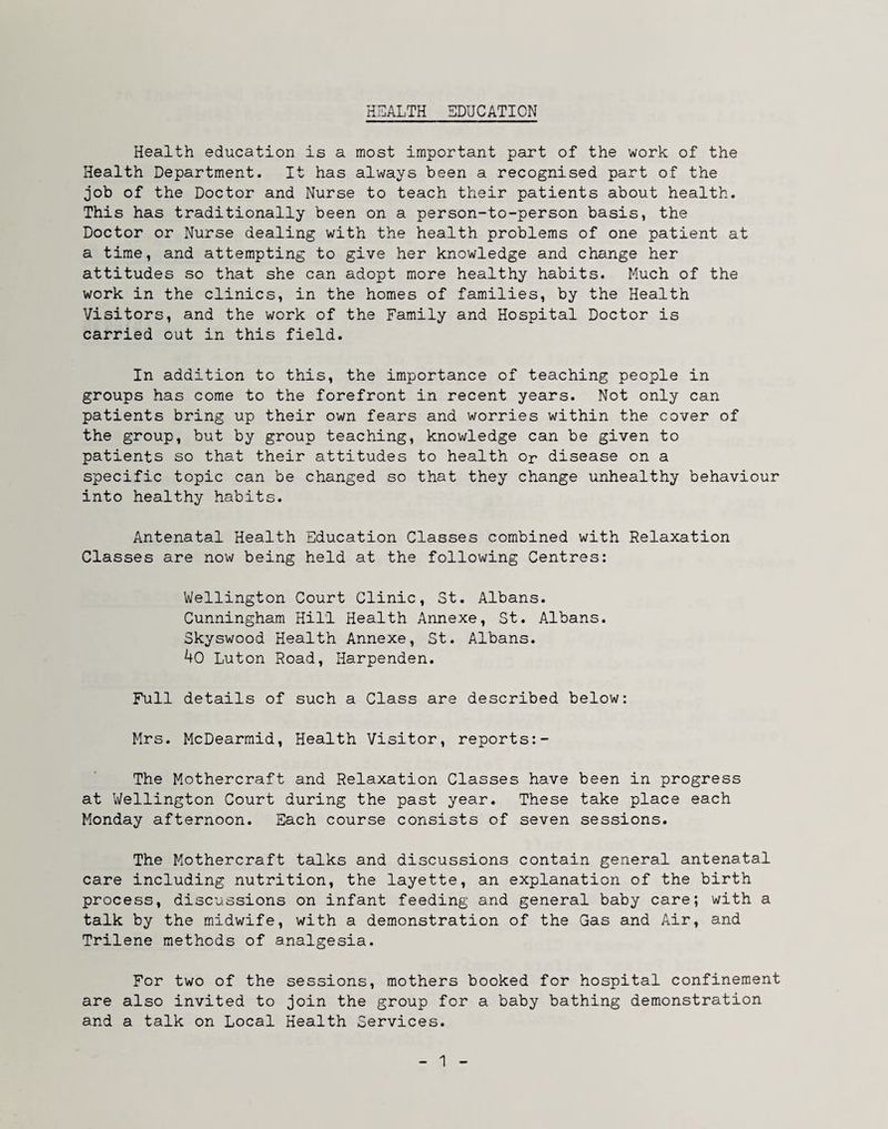 HEALTH EDUCATION Health education is a most important part of the work of the Health Department. It has always been a recognised part of the job of the Doctor and Nurse to teach their patients about health. This has traditionally been on a person-to-person basis, the Doctor or Nurse dealing with the health problems of one patient at a time, and attempting to give her knowledge and change her attitudes so that she can adopt more healthy habits. Much of the work in the clinics, in the homes of families, by the Health Visitors, and the work of the Family and Hospital Doctor is carried out in this field. In addition to this, the importance of teaching people in groups has come to the forefront in recent years. Not only can patients bring up their own fears and worries within the cover of the group, but by group teaching, knowledge can be given to patients so that their attitudes to health or disease on a specific topic can be changed so that they change unhealthy behaviour into healthy habits. Antenatal Health Education Classes combined with Relaxation Classes are now being held at the following Centres: Wellington Court Clinic, St. Albans. Cunningham Hill Health Annexe, St. Albans. Skyswood Health Annexe, St. Albans. 40 Luton Road, Harpenden. Full details of such a Class are described below: Mrs. McDearmid, Health Visitor, reports:- The Mothercraft and Relaxation Classes have been in progress at Wellington Court during the past year. These take place each Monday afternoon. Each course consists of seven sessions. The Mothercraft talks and discussions contain general antenatal care including nutrition, the layette, an explanation of the birth process, discussions on infant feeding and general baby care; with a talk by the midwife, with a demonstration of the Gas and Air, and Trilene methods of analgesia. For two of the sessions, mothers booked for hospital confinement are also invited to join the group for a baby bathing demonstration and a talk on Local Health Services.