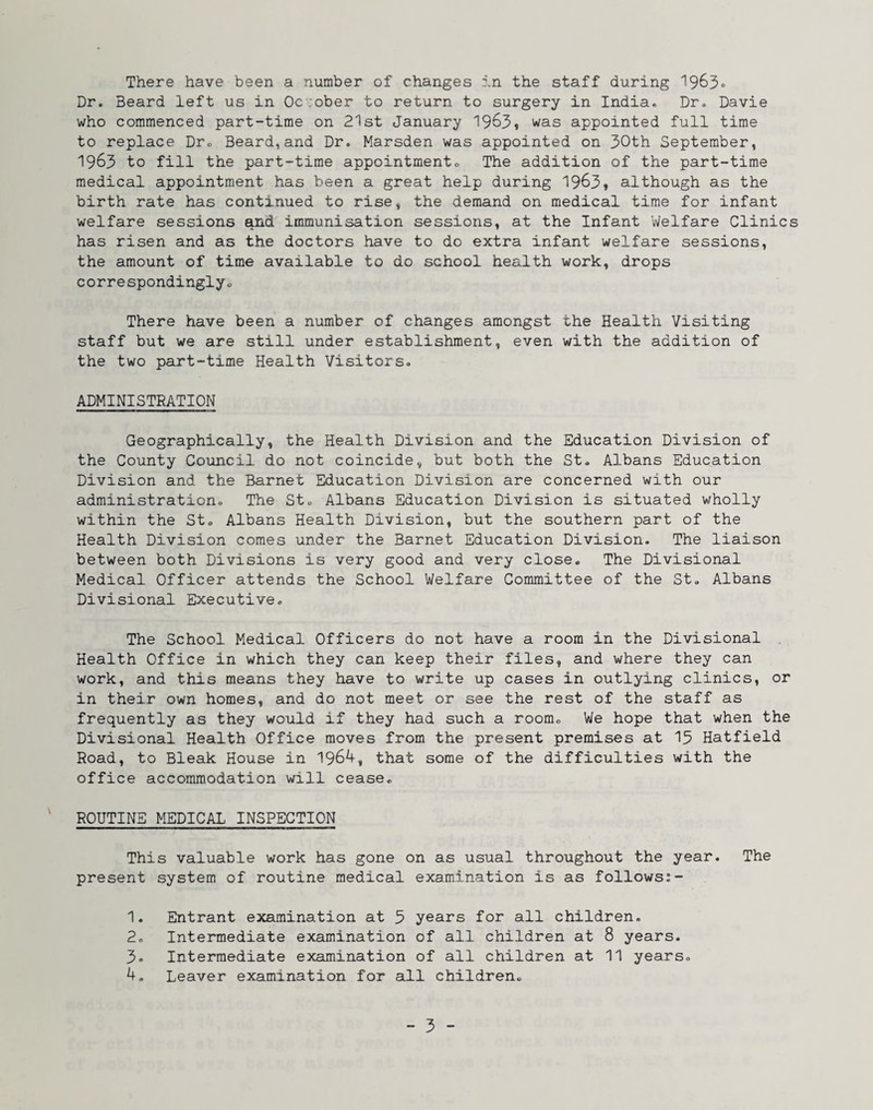 Dr. Beard left us in October to return to surgery in India. Dr. Davie who commenced part-time on 21st January 19^3» was appointed full time to replace Dr. Beard,and Dr. Marsden was appointed on 30th September, 1963 to fill the part-time appointmento The addition of the part-time medical appointment has been a great help during 19^3, although as the birth rate has continued to rise, the demand on medical time for infant welfare sessions ^nd immunisation sessions, at the Infant Welfare Clinics has risen and as the doctors have to do extra infant welfare sessions, the amount of time available to do school health work, drops correspondinglyo There have been a number of changes amongst the Health Visiting staff but we are still under establishment, even with the addition of the two part-time Health Visitors. ADMINISTRATION Geographically, the Health Division and the Education Division of the County Council do not coincide, but both the St. Albans Education Division and the Barnet Education Division are concerned with our administration. The St. Albans Education Division is situated wholly within the St. Albans Health Division, but the southern part of the Health Division comes under the Barnet Education Division. The liaison between both Divisions is very good and very close. The Divisional Medical Officer attends the School Welfare Committee of the St. Albans Divisional Executive. The School Medical Officers do not have a room in the Divisional Health Office in which they can keep their files, and where they can work, and this means they have to write up cases in outlying clinics, or in their own homes, and do not meet or see the rest of the staff as frequently as they would if they had such a room. We hope that when the Divisional Health Office moves from the present premises at 13 Hatfield Road, to Bleak House in 1964, that some of the difficulties with the office accommodation will cease. ROUTINE MEDICAL INSPECTION This valuable work has gone on as usual throughout the year. The present system of routine medical examination is as follows:- 1. Entrant examination at 3 years for all children. 2. Intermediate examination of all children at 8 years. 3. Intermediate examination of all children at 11 years. 4. Leaver examination for all children. - 3 -