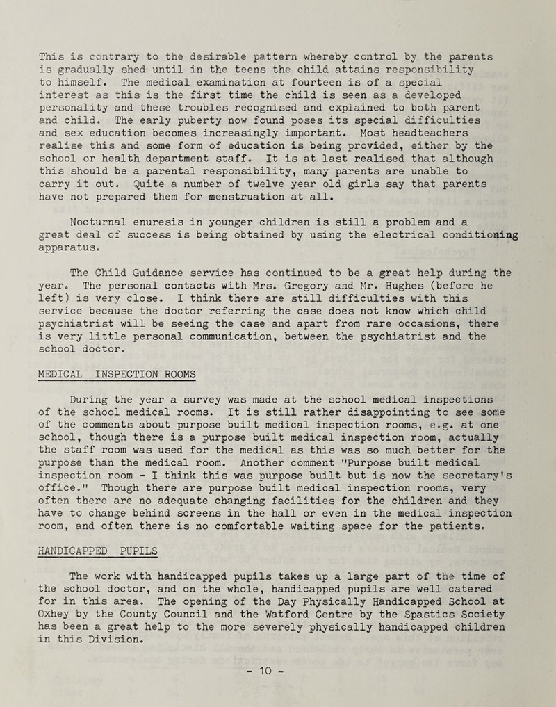 This is contrary to the desirable pattern whereby control by the parents is gradually shed until in the teens the child attains responsibility to himself. The medical examination at fourteen is of a special interest as this is the first time the child is seen as a developed personality and these troubles recognised and explained to both parent and child. The early puberty now found poses its special difficulties and sex education becomes increasingly important. Most headteachers realise this and some form of education is being provided, either by the school or health department staff. It is at last realised that although this should be a parental responsibility, many parents are unable to carry it out, ^uite a number of twelve year old girls say that parents have not prepared them for menstruation at all. Nocturnal enuresis in younger children is still a problem and a great deal of success is being obtained by using the electrical conditioning apparatus. The Child Guidance service has continued to be a great help during the year. The personal contacts with Mrs. Gregory and Mr. Hughes (before he left) is very close, I think there are still difficulties with this service because the doctor referring the case does not know which child psychiatrist will be seeing the case and apart from rare occasions, there is very little personal communication, between the psychiatrist and the school doctor, MEDICAL INSPECTION ROOMS During the year a survey was made at the school medical inspections of the school medical rooms. It is still rather disappointing to see some of the comments about purpose built medical inspection rooms, e.g. at one school, though there is a purpose built medical inspection room, actually the staff room was used for the medical as this was so much better for the purpose than the medical room. Another comment ’’Purpose built medical inspection room - I think this was purpose built but is now the secretary's office.” Though there are purpose built medical inspection rooms, very often there are no adequate changing facilities for the children and they have to change behind screens in the hall or even in the medical inspection room, and often there is no comfortable waiting space for the patients. HANDICAPPED PUPILS The work with handicapped pupils takes up a large part of the time of the school doctor, and on the whole, handicapped pupils are well catered for in this area. The opening of the Day Physically Handicapped School at Oxhey by the County Council and the Watford Centre by the Spastics Society has been a great help to the more severely physically handicapped children in this Division,