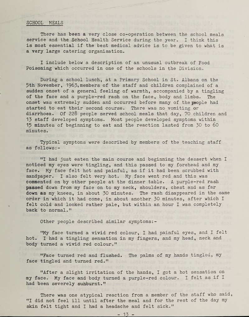 SCHOOL MEALS There has been a very close co-operation between the school meals service and the School Health Service during the year. I think this is most essential if the best medical advice is to be given to what is a very large catering organisation, I include below a description of an unusual outbreak of Food Poisoning which occurred in one of the schools in the Divisiono During a school lunch, at a Primary School in St. Albans on the 5th November, 1963i members of the staff and children complained of a sudden onset of a general feeling of warmth, accompanied by a tingling of the face and a purple-red rash on the face, body and limbs. The onset was extremely sudden and occurred before many of the people had started to eat their second course. There was no vomiting or diarrhoea. Of 228 people served school meals that day, 70 children and 13 staff developed symptoms. Most people developed symptoms within 15 minutes of beginning to eat and the reaction lasted from 30 to 60 minutes. Typical symptoms were described by members of the teaching staff as follows:- '*! had just eaten the main course and beginning the dessert when I noticed my eyes were tingling, and this passed to my forehead and my face. My face felt hot and painful, as if it had been scrubbed with sandpaper. I also felt very hot. My face went red and this was commented on by other people at the dinner table. A purple-red rash passed down from my face on to my neck, shoulders, chest and as far down as my knees, in about 30 minutes. The rash disappeared in the same order in which it had come, in about another 30 minutes, after which I felt cold and looked rather pale, but within an hour I was completely back to normal.” Other people described similar symptoms:- ”My face turned a vivid red colour, I had painful eyes, and I felt hot, I had a tingling sensation in my fingers, and my head, neck and body turned a vivid red colour,” ”Face turned red and flushed. The palms of my hands tingled, my face tingled and turned red.” ”After a slight irritation of the hands, I got a hot sensation on my face. My face and body turned a purple-red colour, I felt as if I had been severely sunburnt.” There was one atypical reaction from a member of the staff who said, ”I did not feel ill until after the meal and for the rest of the day my