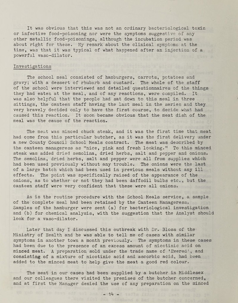 It was obvious that this was not an ordinary bacteriological toxin or infective food-poisoning nor were the symptoms suggestive of any other metallic food-poisonings, although the incubation period was about right for these. Ky remark about the clinical symptoms at the time, was that it was typical of what happened after an injection of a powerful vaso-dilator. Investigations The school meal consisted of hamburgers, carrots, potatoes and gravy; with a dessert of rhubarb and custard. The whole of the staff of the school were interviewed and detailed questionnaires of the things they had eaten at the meal, and of any reactions, were compiled. It was also helpful that the people had sat down to this meal in three sittings, the canteen staff having the last meal in the series and they very bravely decided only to have the first course, to decide what had caused this reaction. It soon became obvious that the meat dish of the meal was the cause of the reaction. The meat was minced chuck steak, and it was the first time that meat had come from this particular butcher, as it was the first delivery under a new County Council School Meals contract. The meat was described by the canteen manageress as nice, pink and fresh looking. To this minced steak was added dried semolina, dried herbs, salt and pepper and onions. The semolina, dried herbs, salt and pepper were all from supplies which had been used previously without any trouble. The onions were the last of a large batch which had been used in previous meals without any ill effects. The point was specifically raised of the appearance of the onions, as to whether or not they had been daffodil bulbs etc., but the canteen staff were very confident that these were all onions. As is the routine procedure with the School Meals service, a sample of the complete meal had been retained by the Canteen Manageress. Samples of the hamburger were sent (a) for bacteriological investigation and (b) for chemical analysis, with the suggestion that the Analyst should look for a vaso-dilator. Later that day I discussed this outbreak with Dr. Bloss of the Ministry of Health and he was able to tell me of cases with similar symptoms in another town a month previously. The symptoms in these cases had been due to the presence of an excess amount of nicotinic acid on m.inced meat. A preparation sold under the trade name of 'Evened', and consisting of a mixture of nicotinic acid and ascorbic acid, had been added to the minced meat to help give the meat a good red colour. The meat in our cases had been supplied by a butcher in Middlesex and our colleagues there visited the premises of the butcher concerned, and at first the Manager denied the use of any preparation on the minced