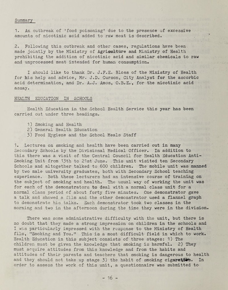 Summary 1. An outbreak of 'food poisoning' due to the presence of excessive amounts of nicotinic acid added to raw meat is described. 2. Following this outbreak and other cases, regulations have been made jointly by the Ministry of Agriculture and Ministry of Health prohibiting the addition of nicotinic acid and similar chemicals to raw and unprocessed meat intended for human consumption. I should like to thank Dr« J.F.E. Bloss of the Ministry of Health for his help and advice, Mr. J.D® Curson, City Analyst for the ascorbic acid determination, and Dr. A-J. Amos, O.B.E,, for the nicotinic acid assay. HEALTH EDUCATION IN SCHOOLS Health Education in the School Health Service this year has been carried out under three headings. 1) Smoking and Health 2) General Health Education 3) Food Hygiene and the School Meals Staff 1. Lectures on smoking and health have been carried out in many Secondary Schools by the Divisional Medical Officer. In addition to this there was a visit of the Central Council for Health Education Anti- Smoking Unit from 13th to 21st June. This unit visited ten Secondary Schools and altogether talked to 600 children. The mobile unit was manned by two male university graduates, both with Secondary School teaching experience. Both these lecturers had an intensive course of training on the subject of smoking and health. The usual way of working the unit was for each of the demonstrators to deal with a normal class unit for a normal class period of about forty five minutes. One demonstrator gave a talk and showed a film and the other demonstrator used a flannel graph to demonstrate his talks. Each demonstrator took two classes in the morning and two in the afternoon during the time they were in the division. There was some administrative difficulty with the unit, but there is no doubt that they made a strong impression on children in the schools and I was particularly impressed with the response to the Ministry of Health film, Smoking and You. This is a most difficult field in which to work. Health Education in this subject consists of three stages: 1) The children must be given the knowledge that smoking is harmful. 2) They must acquire attitudes from this knowledge and from the habits and attitudes of their parents and teachers that smoking is dangerous to health and they should not take up stage 3) the habit of smoking cigareivtSire. In order to assess the work of this unit, a questionnaire was submitted to