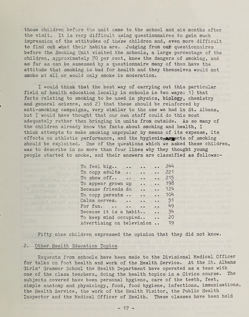 those children before the unit came to the school and six months after the visit. It is very difficult using questionnaires to gain much impression of the attitudes of these children and, even more difficult to find out what their habits are.. Judging from oui? questionnaires before the Smoking Unit visited the schools, a large percentage of the children, approximately 70 per cent, knew the dangers of smoking, and as far as can be assessed by a questionnaire many of them have the attitude that smoking is bad for health and they themselves would not smoke at all or would only smoke in moderation. I would think that the best way of carrying out this particular field of health education locally in schools is two ways: 1) that facts relating to smoking to be used in physics, biology, chemistry and general science, and 2) that these should be reinforced by anti-smoking campaigns, very similar to the one we had in St. Albans, but I would have thought that our own staff could do this most adequately rather than bringing in units from outside. As so many of the children already know the facts about smoking and health, I think attempts to make smoking unpopular by means of its expense, its effects on athletic performance, and the hygienic«j|pj|pcts of smoking should be exploited. One of the questions which we asked these children, was to describe in no more than four lines why they thought young people started to smoke, and their answers are classified as follows To feel big.244 To copy adults .. .. .. 221 To show off.. .. .. .. 215 To appear grown up .. .. 198 Because friends do .. .. 124 To copy parents.104 Calms nerves. 51 For fun. 49 Because it is a habit.. .. 34 To keep mind occupied.. .. 20 Advertising on television .. 19 Fifty nine children expressed the opinion that they did not know. 2. Other Health Education Topics Requests from schools have been made to the Divisional Medical Officer for talks on foot health and work of the Health Service. At the St. Albans Girls* Grammar School the Health Department have operated as a team with one of the class teachers, doing the health topics in a Civics course. The subjects covered have been personal hygiene, care of the teeth, feet, simple anatomy and physiology, food, food hygiene, infections, immunisations, the Health Service, the work of the Health Visitor, the Public Health Inspector and the Medical Officer of Health. These classes have been held