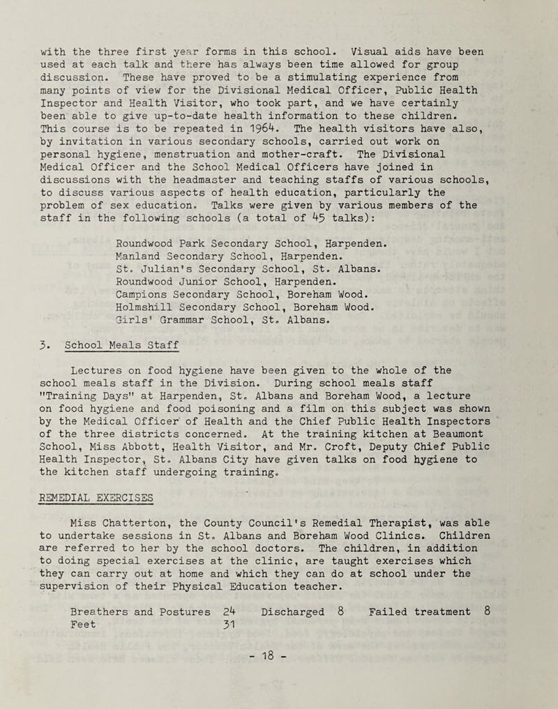 with the three first year forms in this school. Visual aids have been used at each talk and there has always been time allowed for group discussion. These have proved to be a stimulating experience from many points of view for the Divisional Medical Officer, Public Health Inspector and Health Visitor, who took part, and we have certainly been able to give up-to-date health information to these children. This course is to be repeated in 1964. The health visitors have also, by invitation in various secondary schools, carried out work on personal hygiene, menstruation and mother-craft. The Divisional Medical Officer and the School Medical Officers have joined in discussions with the headmaster and teaching staffs of various schools, to discuss various aspects of health education, particularly the problem of sex education. Talks were given by various members of the staff in the following schools (a total of 45 talks): Roundwood Park Secondary School, Harpenden. Manland Secondary School, Harpenden. St. Julian’s Secondary School, St. Albans. Roundwood Junior School, Harpenden. Campions Secondary School, Boreham Wood. Holmshill Secondary School, Boreham Wood. Girls’ Grammar School, St. Albans. 5. School Meals Staff Lectures on food hygiene have been given to the whole of the school meals staff in the Division. During school meals staff Training Days at Harpenden, St. Albans and Boreham Wood, a lecture on food hygiene and food poisoning and a film on this subject was shown by the Medical Officer of Health and the Chief Public Health Inspectors of the three districts concerned. At the training kitchen at Beaumont School, Miss Abbott, Health Visitor, and Mr. Croft, Deputy Chief Public Health Inspector, St. Albans City have given talks on food hygiene to the kitchen staff undergoing training. REMEDIAL EXERCISES Miss Chatterton, the County Council’s Remedial Therapist, was able to undertake sessions in St. Albans and Boreham Wood Clinics. Children are referred to her by the school doctors. The children, in addition to doing special exercises at the clinic, are taught exercises which they can carry out at home and which they can do at school under the supervision of their Physical Education teacher. Breathers and Postures 24 Discharged 8 Failed treatment 8 Feet 51
