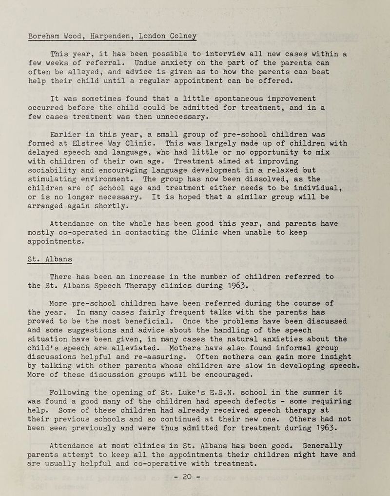 Boreham Wood, Harpenden^ London Colney This year, it has been possible to interview all new cases within a few weeks of referral. Undue anxiety on the part of the parents can often be allayed, and advice is given as to how the parents can best help their child until a regular appointment can be offered. It was sometimes found that a little spontaneous improvement occurred before the child could be admitted for treatment, and in a few cases treatment was then unnecessary. Earlier in this year, a small group of pre-school children was formed at Elstree Way Clinic. This was largely made up of children with delayed speech and language, who had little or no opportunity to mix with children of their own age. Treatment aimed at improving sociability and encouraging language development in a relaxed but stimulating environment. The group has now been dissolved, as the children are of school age and treatment either needs to be individual, or is no longer necessary. It is hoped that a similar group will be arranged again shortly. Attendance on the whole has been good this year, and parents have mostly co-operated in contacting the Clinic when unable to keep appointments. St. Albans There has been an increase in the number of children referred to the St. Albans Speech Therapy clinics during 1963* More pre-school children have been referred during the course of the year. In many cases fairly frequent talks with the parents has proved to be the most beneficial. Once the problems have been discussed and some suggestions and advice about the handling of the speech situation have been given, in many cases the natural anxieties about the child's speech are alleviated. Mothers have also found informal group discussions helpful and re-assuring. Often mothers can gain more insight by talking with other parents whose children are slow in developing speech. More of these discussion groups will be encouraged. Following the opening of St. Luke's E.S.N. school in the summer it was found a good many of the children had speech defects - some requiring help. Some of these children had already received speech therapy at their previous schools and so continued at their new one. Others had not been seen previously and were thus admitted for treatment during 1963* Attendance at most clinics in St. Albans has been good. Generally parents attempt to keep all the appointments their children might have and are usually helpful and co-operative with treatment.