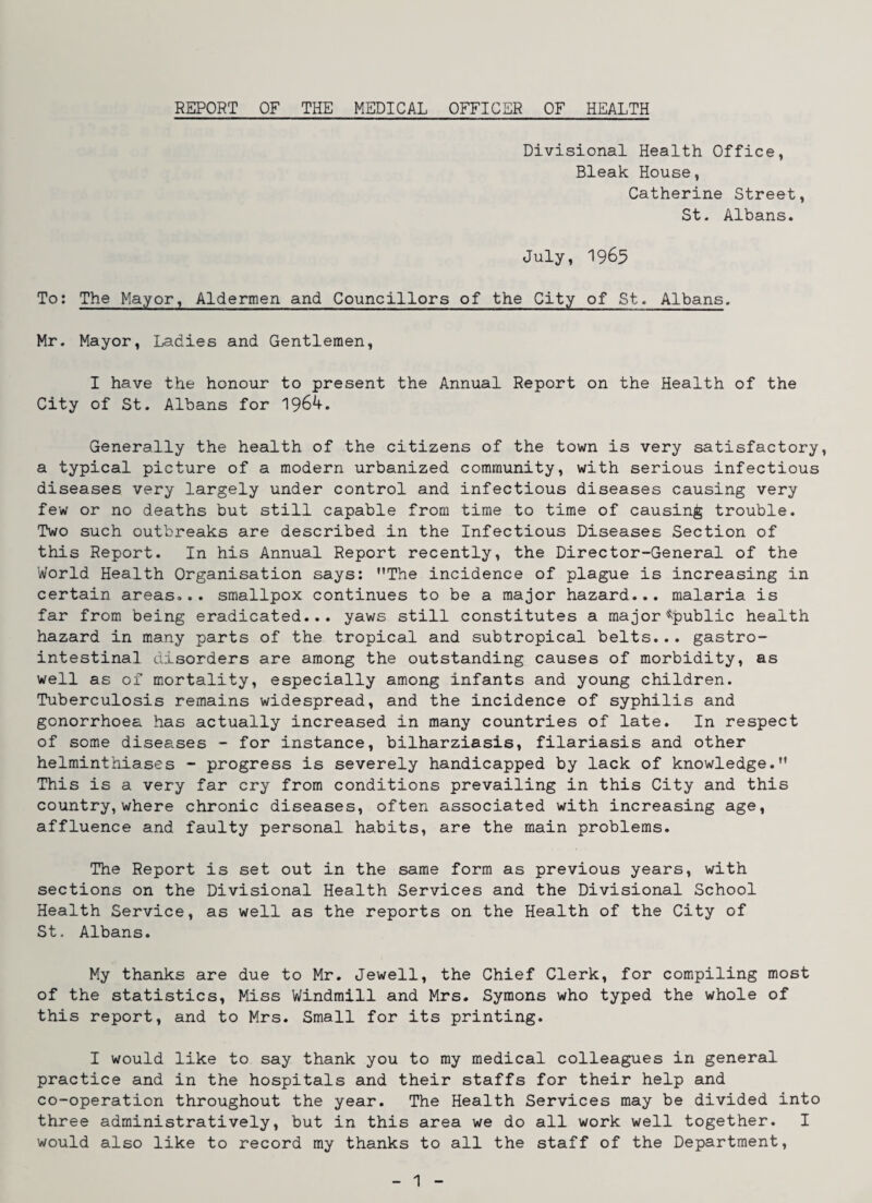REPORT OF THE MEDICAL OFFICER OF HEALTH Divisional Health Office, Bleak House, Catherine Street, St. Albans. July, 1965 To: The Mayor, Aldermen and Councillors of the City of St. Albans. Mr. Mayor, Ladies and Gentlemen, I have the honour to present the Annual Report on the Health of the City of St. Albans for Generally the health of the citizens of the town is very satisfactory, a typical picture of a modern urbanized community, with serious infectious diseases very largely under control and infectious diseases causing very few or no deaths but still capable from time to time of causing trouble. Two such outbreaks are described in the Infectious Diseases Section of this Report. In his Annual Report recently, the Director-General of the World Health Organisation says; The incidence of plague is increasing in certain areas... smallpox continues to be a major hazard... malaria is far from being eradicated... yaws still constitutes a major ^^public health hazard in many parts of the tropical and subtropical belts... gastro¬ intestinal disorders are among the outstanding causes of morbidity, as well as of mortality, especially among infants and young children. Tuberculosis remains widespread, and the incidence of syphilis and gonorrhoea has actually increased in many countries of late. In respect of some diseases - for instance, bilharziasis, filariasis and other helminthiases - progress is severely handicapped by lack of knowledge. This is a very far cry from conditions prevailing in this City and this country, where chronic diseases, often associated with increasing age, affluence and faulty personal habits, are the main problems. The Report is set out in the same form as previous years, with sections on the Divisional Health Services and the Divisional School Health Service, as well as the reports on the Health of the City of St. Albans. My thanks are due to Mr. Jewell, the Chief Clerk, for compiling most of the statistics. Miss Windmill and Mrs. Symons who typed the whole of this report, and to Mrs. Small for its printing. I would like to say thank you to my medical colleagues in general practice and in the hospitals and their staffs for their help and co-operation throughout the year. The Health Services may be divided into three administratively, but in this area we do all work well together. I would also like to record my thanks to all the staff of the Department,