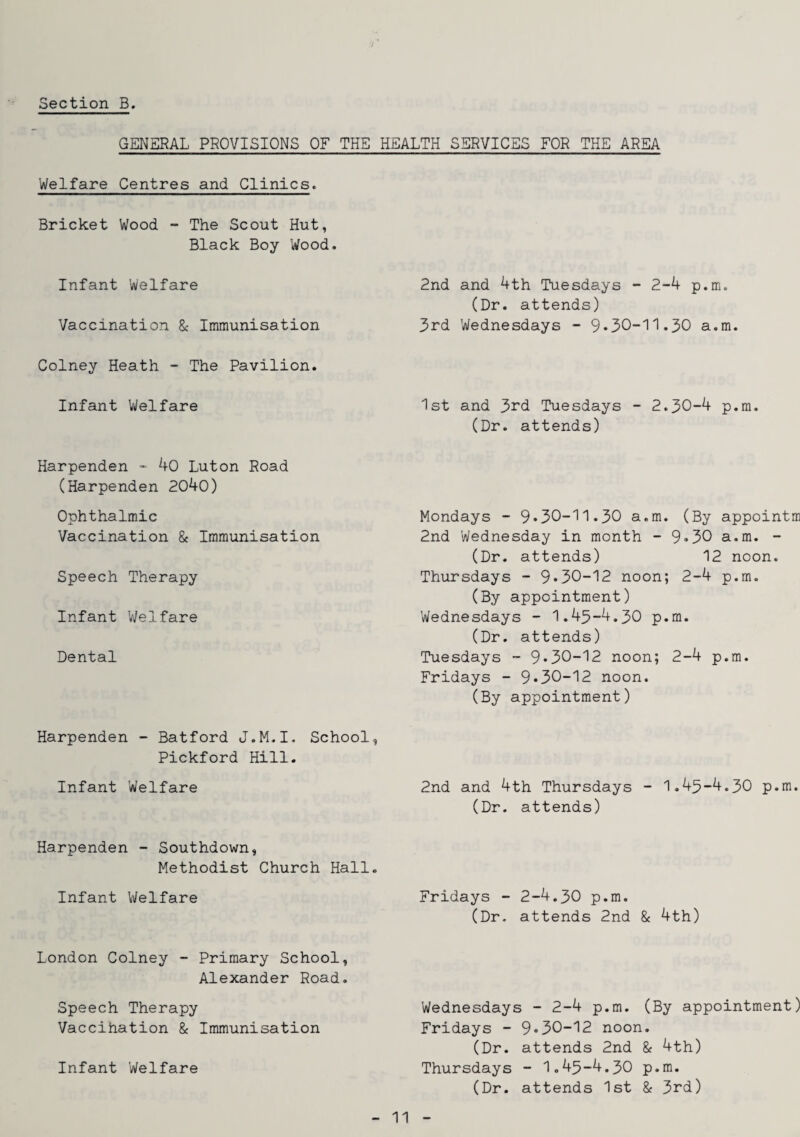 GENERAL PROVISIONS OF THE HEALTH SERVICES FOR THE AREA Welfare Centres and Clinics^ Bricket Wood - The Scout Hut, Black Boy Wood. Infant Welfare Vaccination 8c Immunisation Colney Heath - The Pavilion. Infant Welfare Harpenden 40 Luton Road (Harpenden 2040) Ophthalmic Vaccination 8c Immunisation Speech Therapy Infant ’Welfare Dental Harpenden - Batford J.M.I, School, Pickford Hill. Infant Welfare Harpenden - Southdown, Methodist Church Hall. Infant Welfare London Colney - Primary School, Alexander Road. Speech Therapy Vaccihation 8c Immunisation Infant Welfare 2nd and 4th Tuesdays - 2-4 p.m. (Dr. attends) 3rd Wednesdays - 9*30-11.30 a.m. 1st and 3rd Tuesdays - 2.30-4 p.m. (Dr. attends) Mondays - 9*30-11.30 a.m. (By appointm 2nd Wednesday in month - 9*30 a.m. - (Dr. attends) 12 noon. Thursdays - 9*30-12 noon; 2-4 p.m. (By appointment) Wednesdays - 1.43-4.30 p.m. (Dr. attends) Tuesdays - 9*30-12 noon; 2-4 p.m. Fridays - 9*30-12 noon. (By appointment) 2nd and 4th Thursdays - 1.43-4.30 p.m. (Dr. attends) Fridays - 2-4.30 p.m. (Dr. attends 2nd 8c 4th) Wednesdays - 2-4 p.m. (By appointment) Fridays - 9*30-12 noon. (Dr. attends 2nd 8c 4th) Thursdays - 1.43-4.30 p.m. (Dr. attends 1st 8c 3rd)