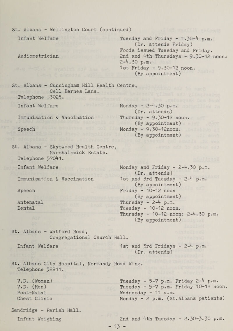 St. Albans - Wellington Court (continued) Infant Welfare Tuesday and Friday - '1.30-4 p.m. (Dr. attends Friday) Foods issued Tuesday and Friday. Audiometrician 2nd and 4th Thursdays - 9»30-'12 noon: 2-4.30 p.m. Ist Friday - 9*30-'12 noon. (By appointment) St. Albans - Cunningham Hill Health Centre, Cell Barnes Lane. Telephone ,.)3025« Infant Welfare Immunisation & Vaccination Speech Monday - 2-4.30 p.m. (Dr. attends) Thursday - 9»30-12 noon. (By appointment) Monday - 9»30-12noon. (By appointment) St. Albans - Skyswood Health Centre, Marshalswick Estate. Telephone 57041. Infant Welfare Immunisa+’:’on & Vaccination Speech Antenatal Dental St. Albans - Watford Road, Congregational Church Infant Welfare St. Albans City Hospital, Normandy Telephone 52211. V.D. (Women) V.D. (Men) Post-Natal Chest Clinic Sandridge - Parish Hall. Infant Weighing Monday and Friday - 2-4,30 p.m. (Dr. attends) 1st and 3rd Tuesday - 2-4 p.m. (By appointment) Friday - 10-12 noon (By appointment) Thursday - 2-4 p.m. Tuesday - 10-12 noon. Thursday - 10-12 noon: 2-4.30 p.m. (By appointment) Hall. 1st and 3rd Fridays - 2-4 p.m. (Dr. attends) Road Wing. Tuesday - 5-7 p-m. Friday 2-4 p.m. Tuesday - 5-7 p»m. Friday 10-12 noon. Wednesday - 11 a.m. Monday - 2 p.m. (St.Albans patients) 2nd and 4th Tuesday - 2.30-3*30 p.m.