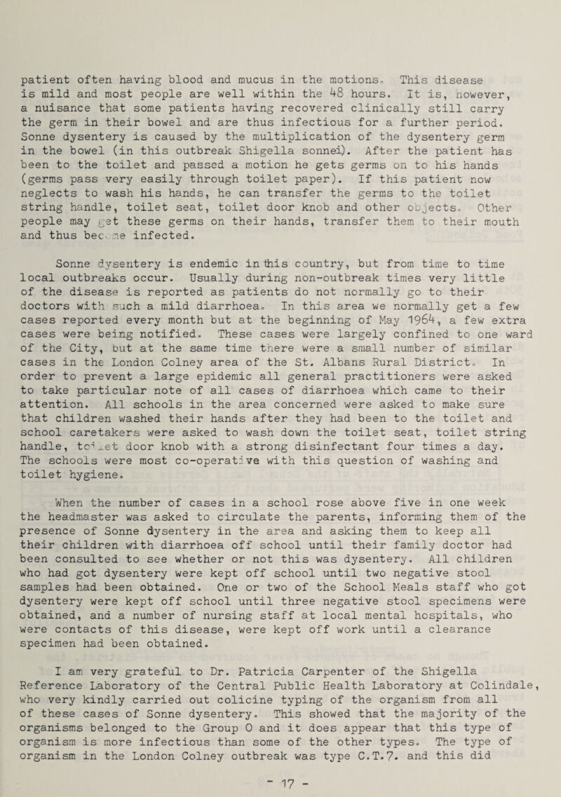 patient often having blood and mucus in the motions,, This disease is mild and most people are well within the 48 hours. It is, nowever, a nuisance that some patients having recovered clinically still carry the germ in their bowel and are thus infectious for a further period. Sonne dysentery is caused by the multiplication of the dysentery germ in the bowel (in this outbreak Shigella sonnei). After the patient has been to the toilet and passed a motion he gets germs on to his hands (germs pass very easily through toilet paper). If this patient now neglects to wash his hands, he can transfer the germs to the toilet string handle, toilet seat, toilet door knob and other objects* Other people may get these germs on their hands, transfer them to their mouth and thus bee-.me infected. Sonne dysentery is endemic in this country, but from time to time local outbreaks occur. Usually during non-outbreak times very little of the disease is reported as patients do not normally go to their doctors with .such a mild diarrhoea. In this area we normally get a few cases reported every month but at the beginning of May 1964, a few extra cases were being notified. These cases were largely confined to one ward of the City, but at the same time there were a small number of similar cases in the London Colney area of the St. Albans Sural District, In order to prevent a large epidemic all general practitioners were asked to take particular note of all cases of diarrhoea which came to their attention. All schools in the area concerned were asked to make sure that children washed their hands after they had been to the toilet and school caretakers were asked to wash down the toilet seat, toilet string handle, tc’^.et door knob with a strong disinfectant four times a day. The schools were most co-operative with this question of washing and toilet hygiene. When the number of cases in a school rose above five in one week the headmaster was asked to circulate the parents, informing them of the presence of Sonne dysentery in the area and asking them to keep all their children with diarrhoea off school until their family doctor had been consulted to see whether or not this was dysentery. All children who had got dysentery were kept off school until two negative stool samples had been obtained. One or two of the School Meals staff who got dysentery were kept off school until three negative stool specimens were obtained, and a number of nursing staff at local mental hospitals, who were contacts of this disease, were kept off work until a clearance specimen had been obtained. I am very grateful to Dr. Patricia Carpenter of the Shigella Reference Laboratory of the Central Public Health Laboratory at Colindale, who very kindly carried out colicine typing of the organism from all of these cases of Sonne dysentery. This showed that the majority of the organisms belonged to the Group 0 and it does appear that this type of organism is more infectious than some of the other types. The type of organism in the London Colney outbreak was type C.T.?. and this did