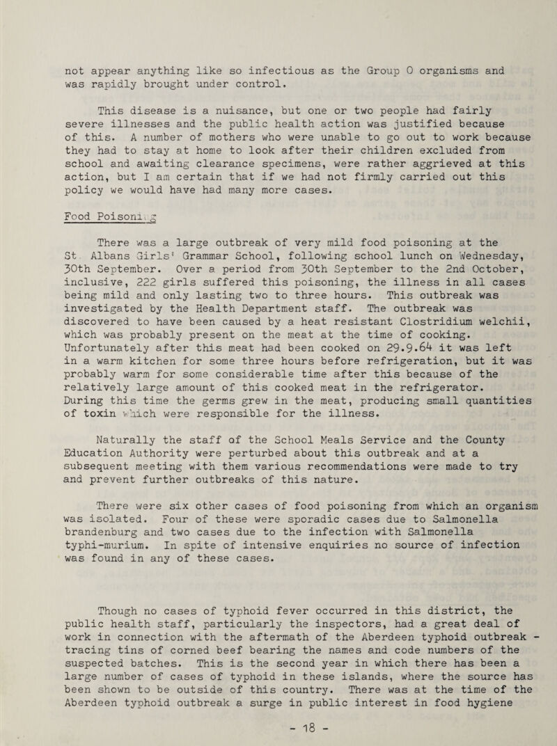 not appear anything like so infectious as the Group 0 organisms and was rapidly brought under control. This disease is a nuisance, but one or two people had fairly severe illnesses and the public health action was justified because of this. A number of mothers who were unable to go out to work because they had to stay at home to look after their children excluded from school and awaiting clearance specimens, were rather aggrieved at this action, but I am certain that if we had not firmly carried out this policy we would have had many more cases. Food Poisoniig There was a large outbreak of very mild food poisoning at the St Albans Girls' Grammar School, following school lunch on Wednesday, 30th September. Over a period from 30th September to the 2nd October, inclusive, 222 girls suffered this poisoning, the illness in all cases being mild and only lasting two to three hours. This outbreak was investigated by the Health Department staff. The outbreak was discovered to have been caused by a heat resistant Clostridium welchii, which was probably present on the meat at the time of cooking. Unfortunately after this meat had been cooked on 29.9*64 it was left in a warm kitchen for some three hours before refrigeration, but it was probably warm for some considerable time after this because of the relatively large amount of this cooked meat in the refrigerator. During this time the germs grew in the meat, producing small quantities of toxin vhich were responsible for the illness. Naturally the staff of the School Meals Service and the County Education Authority were perturbed about this outbreak and at a subsequent meeting with them various recommendations were made to try and prevent further outbreaks of this nature. There were six other cases of food poisoning from which an organism was isolated. Four of these were sporadic cases due to Salmonella brandenburg and two cases due to the infection with Salmonella typhi-murium. In spite of intensive enquiries no source of infection was found in any of these cases. Though no cases of typhoid fever occurred in this district, the public health staff, particularly the inspectors, had a great deal of work in connection with the aftermath of the Aberdeen typhoid outbreak - tracing tins of corned beef bearing the names and code numbers of the suspected batches. This is the second year in which there has been a large number of cases of typhoid in these islands, where the source has been shown to be outside of this country. There was at the time of the Aberdeen typhoid outbreak a surge in public interest in food hygiene