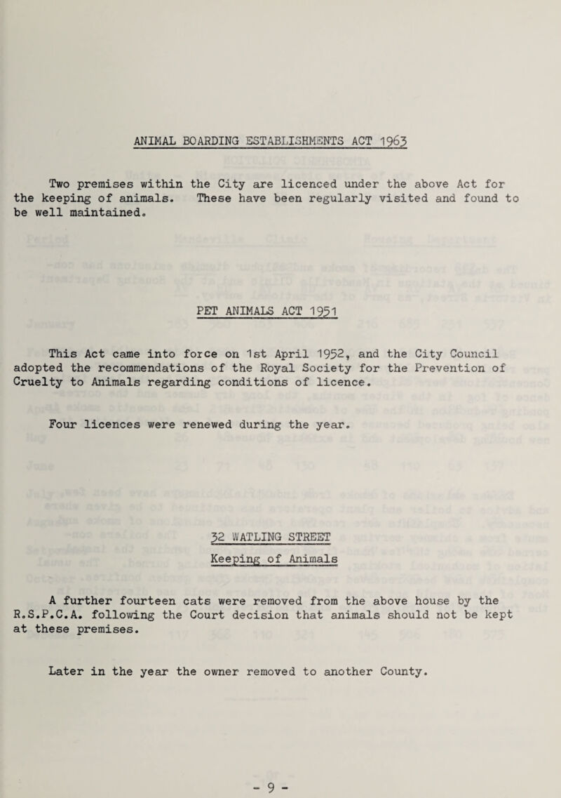 ANIMAL BOARDING ESTABLISHMENTS ACT 1963 Two premises within the City are licenced under the above Act for the keeping of animals. These have been regularly visited and found to be well maintained. PET ANIMALS ACT 1931 This Act came into force on 1st April 1952, and the City Council adopted the recommendations of the Royal Society for the Prevention of Cruelty to Animals regarding conditions of licence. Four licences were renewed during the year. 32 WATLING STREET Keeping of Animals A further fourteen cats were removed from the above house by the R.S.P.C.A. following the Court decision that animals should not be kept at these premises. Later in the year the owner removed to another County.
