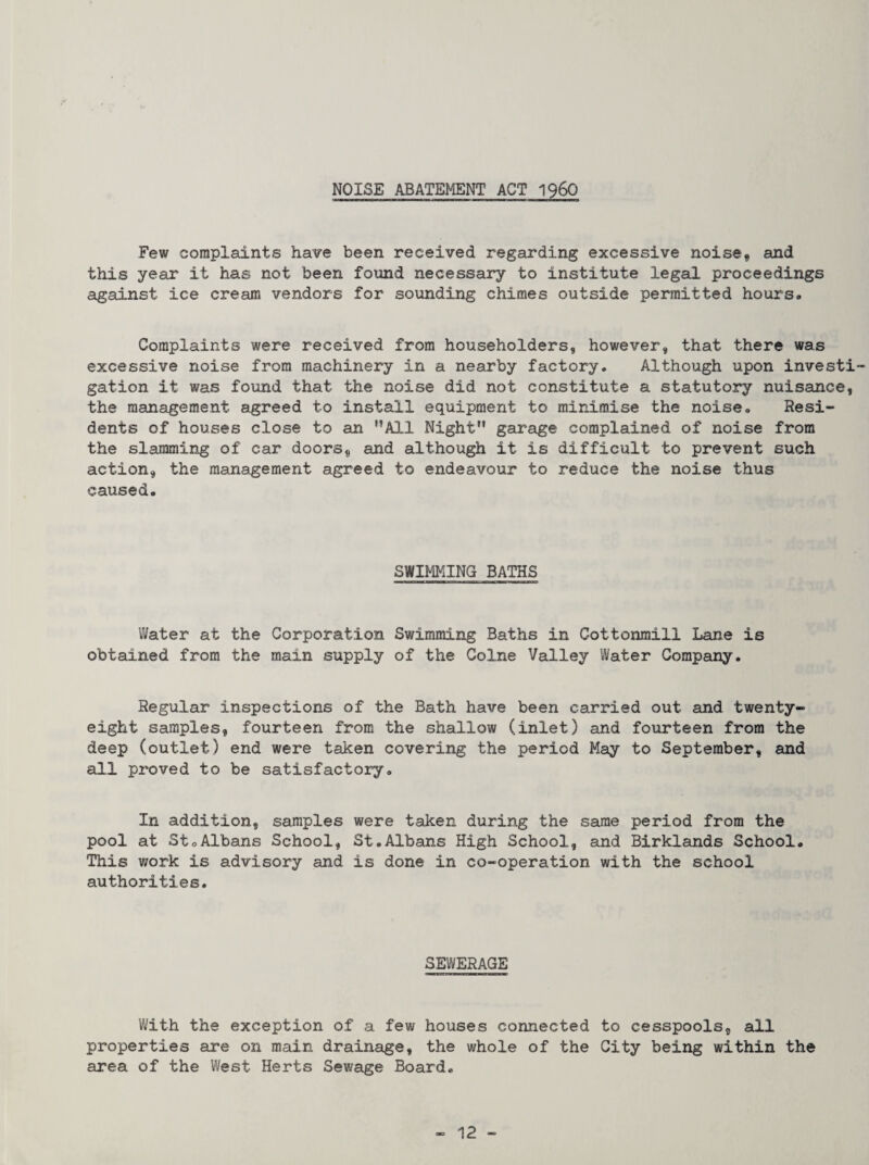 NOISE ABATEMENT ACT 196O Few complaints have been received regarding excessive noise, and this year it has not been found necessary to institute legal proceedings against ice cream vendors for sounding chimes outside permitted hours. Complaints were received from householders, however, that there was excessive noise from machinery in a nearby factory. Although upon invest! gation it was found that the noise did not constitute a statutory nuisance, the management agreed to install equipment to minimise the noise. Resi¬ dents of houses close to an ’’All Night gai'age complained of noise from the slamming of car doors, and although it is difficult to prevent such action, the management agreed to endeavour to reduce the noise thus caused. SWIMMING BATHS Water at the Corporation Swimming Baths in Cottonmill Lane is obtained from the main supply of the Colne Valley Water Company. Regular inspections of the Bath have been carried out and twenty- eight samples, fourteen from the shallow (inlet) and fourteen from the deep (outlet) end were talcen covering the period May to September, and all proved to be satisfactory. In addition, samples were taken during the same period from the pool at StoAlbans School, St.Albans High School, and Birklands School. This work is advisory and is done in co-operation with the school authorities. SEWERAGE With the exception of a few houses connected to cesspools, all properties are on main drainage, the whole of the City being within the area of the West Herts Sewage Board.