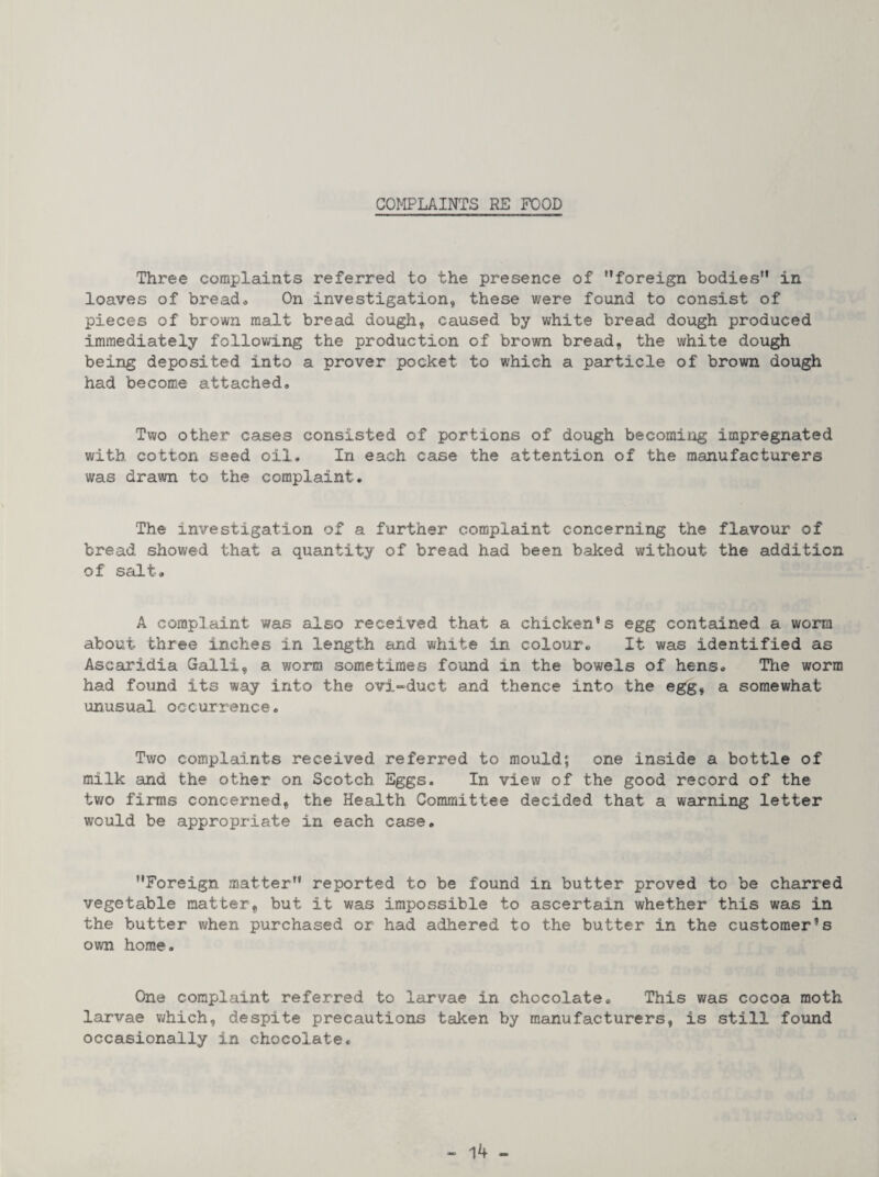 COMPLAINTS RE FOOD Three complaints referred to the presence of ’’foreign bodies” in loaves of bread® On investigation, these were found to consist of pieces of brown malt bread dough, caused by white bread dough produced immediately following the production of brown bread, the white dough being deposited into a proven pocket to which a particle of brown dough had become attached. Two other cases consisted of portions of dough becoming impregnated with cotton seed oil. In each case the attention of the manufacturers was drawn to the complaint. The investigation of a further complaint concerning the flavour of bread showed that a quantity of bread had been baked without the addition of salt. A complaint was also received that a chicken*s egg contained a worm about three inches in length and white in colour* It was identified as Ascaridia Galli, a worm sometimes found in the bowels of hens. The worm had found its way into the 0V3.“duct and thence into the egg, a somewhat unusual occurrence. Two complaints received referred to mould; one inside a bottle of milk and the other on Scotch Eggs. In view of the good record of the two firms concerned, the Health Committee decided that a warning letter would be appropriate in each case. ’’Foreign matter” reported to be found in butter proved to be charred vegetable matter, but it was impossible to ascertain whether this was in the butter when purchased or had adhered to the butter in the customer’s own home. One complaint referred to larvae in chocolate. This was cocoa moth larvae v^hich, despite precautions taken by manufacturers, is still found occasionally in chocolate.