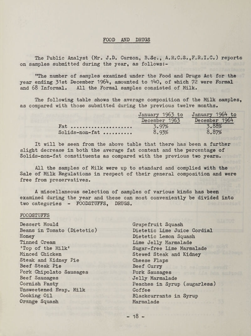 FOOD AND DRUGS The Public Analyst (Mr, J.D, Curzon, BoSc., A,R,C,S,,FoR,I.C.) reports on samples submitted during the year, as follows The number of samples examined under the Food and Drugs Act for the year ending 3lst December 1964, amounted to 140, of which 72 were Formal and 68 Informal. All the Formal samples consisted of Milk. The following table shows the average composition of the Milk samples, as compared with those submitted during the previous twelve months. January 1963 to December 1963 Fat . 37W Solids-non-fat 8,95% January 1964 to December 1964 3.88% 8.87% It will be seen from the above table that there has been a further slight decrease in both the average fat content and the percentage of Solids-non-fat constituents as compared with the previous two years. All the samples of Milk were up to standard and complied with the Sale of Milk Regulations in respect of their general composition and were free from preservatives. A miscellaneous selection of samples of various kinds has been examined during the year and these can most conveniently be divided into two categories - FOODSTUFFS, DRUGS. FOODSTUFFS Dessert Mould Beans in Tomato (Dietetic) Honey Tinned Cream *Top of the Milk’ Minced Chicken Steak and Kidney Pie Beef Steak Pie Pork Chipolato Sausages Beef Sausages Cornish Pasty Unsweetened Evap, Milk Cooking Oil Orange Squash Grapefruit Squash Dietetic Lime Juice Cordial Dietetic Lemon Squash Lime Jelly Marmalade Sugar-free Lime Marmalade Stewed Steak and Kidney Cheese Flaps Beef Curry Pork Sausages Jelly Marmalade Peaches in Syrup (sugarless) Coffee Blackcurrants in Syrup Marmalade